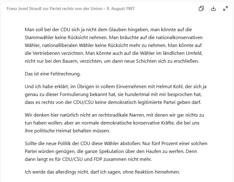 "Man soll bei der CDU sich ja nicht dem Glauben hingeben, man könnte auf die Stammwähler keine Rücksicht nehmen. Man bräuchte auf die nationalkonservativen Wähler, nationalliberalen Wähler keine Rücksicht mehr zu nehmen. Man könnte auf die Vertriebenen verzichten. Man könnte auch auf die Wähler im ländlichen Umfeld, nicht nur bei den Bauern, verzichten, um dann neue Schichten sich zu erschließen.
Das ist eine Fehlrechnung.
Und ich habe erklärt, im Übrigen in vollem Einvernehmen mit Helmut Kohl, der sich ja genau zu dieser Formulierung bekannt hat, sie hundertmal mit mir besprochen hat, dass es rechts von der CDU/CSU keine demokratisch legitimierte Partei geben darf.
Wir denken hier natürlich nicht an rechtsradikale Narren, mit denen wir gar nichts zu tun haben wollen, aber an normale demokratische konservative Kräfte, die bei uns ihre politische Heimat behalten müssen. Sollte die neue Politik der CDU diese Wähler abstoßen: Nur fünf Prozent einer solchen Partei würden genügen, die ...