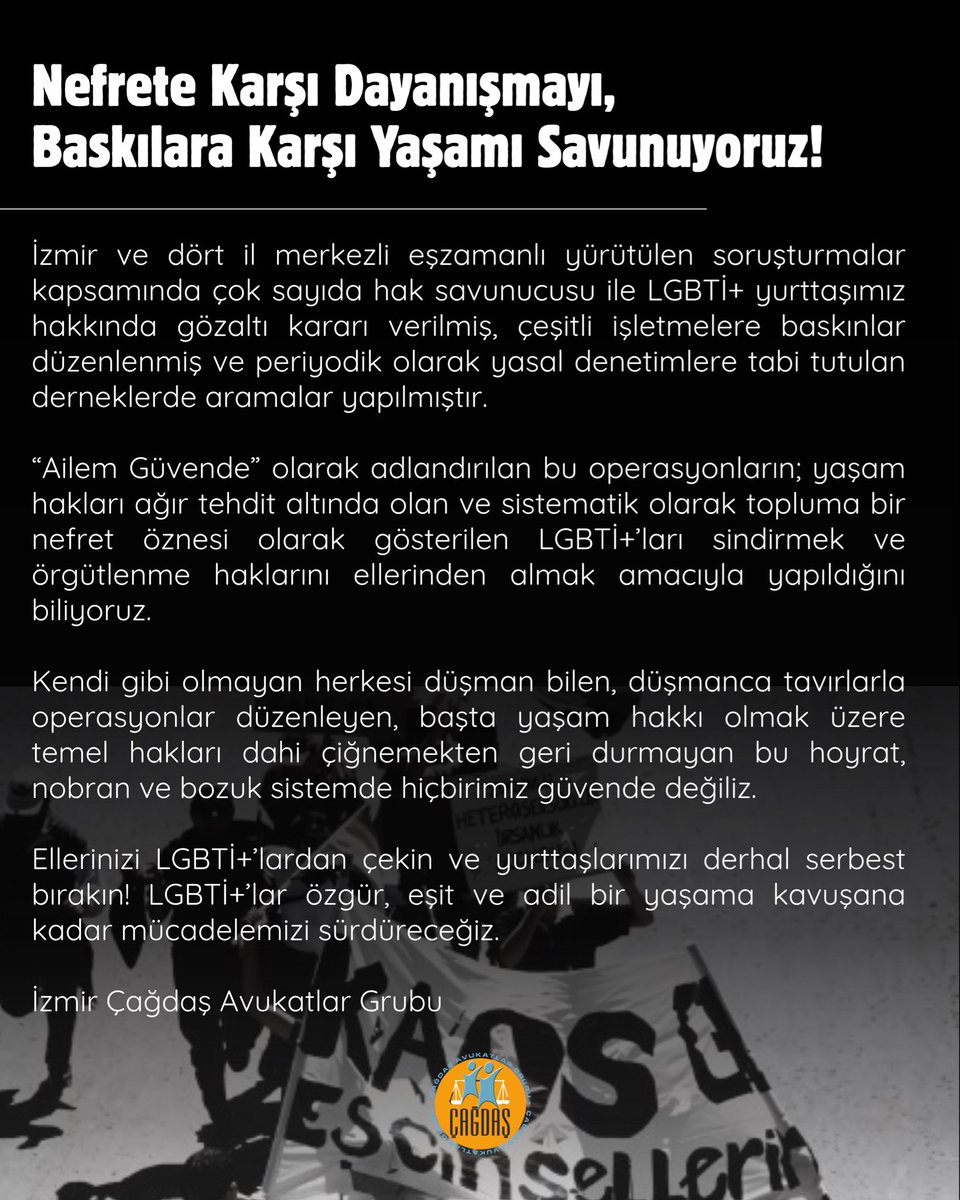 izmircagdasav's tweet photo. Nefrete Karşı Dayanışmayı, Baskılara Karşı Yaşamı Savunuyoruz!

İzmir ve dört il merkezli eşzamanlı yürütülen soruşturmalar kapsamında çok sayıda hak savunucusu ile LGBTİ+ yurttaşımız hakkında gözaltı kararı verilmiş, çeşitli işletmelere baskınlar düzenlenmiş ve periyodik olarak yasal denetimlere tabi tutulan derneklerde aramalar yapılmıştır.

“Ailem Güvende” olarak adlandırılan bu operasyonların; yaşam hakları ağır tehdit altında olan ve sistematik olarak topluma bir nefret öznesi olarak gösterilen LGBTİ+’ları sindirmek ve örgütlenme haklarını ellerinden almak amacıyla yapıldığını biliyoruz.

Kendi gibi olmayan herkesi düşman bilen, düşmanca tavırlarla operasyonlar düzenleyen, başta yaşam hakkı olmak üzere temel hakları dahi çiğnemekten geri durmayan bu hoyrat, nobran ve bozuk sistemde hiçbirimiz güvende değiliz.

Ellerinizi LGBTİ+’lardan çekin ve yurttaşlarımızı derhal serbest bırakın! LGBTİ+’lar özgür, eşit ve adil bir yaşama kavuşana kadar mücadelemizi sürdüreceğiz.

İzmir Çağdaş Avukatlar Grubu