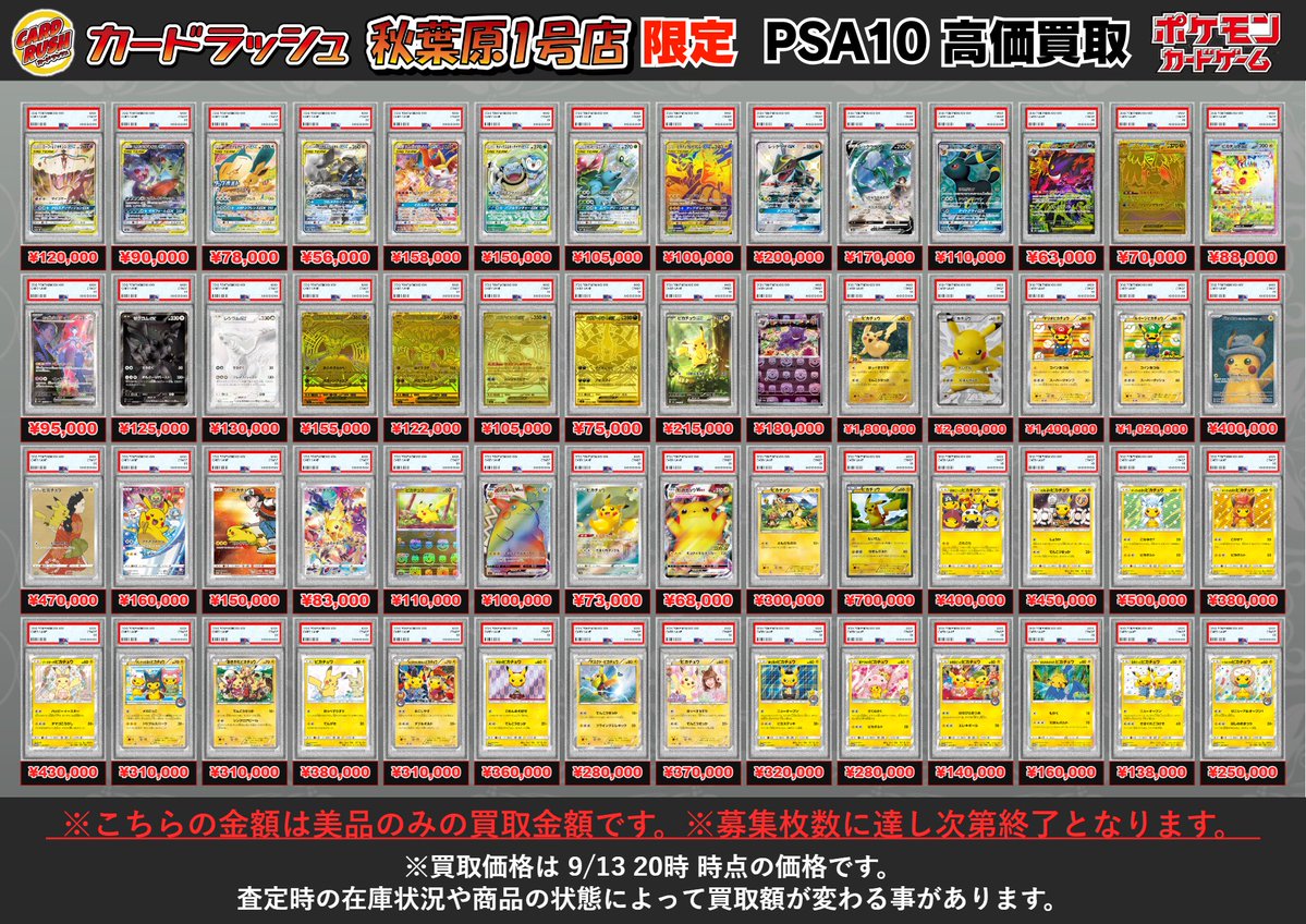 cardrush_'s tweet photo. 🔥🔥🔥秋葉原1号店限定🔥🔥🔥
#ポケモンカード　買取情報
ポケモンのPSA各種を超強化買取中！！！
ぜひカードラッシュ秋葉原1号店までお持ち寄りください✨
こちらのPSAをお持ち込みの際は、PSAを保護している外装を取り外して頂いてからお持ち込みをお願いします
また、限定買取対象のPSAをお持ち込みの際は、受付時にスタッフへお伝えください
対象のPSAカードでしたら、比較的スムーズに査定・ご案内可能です！！
※お申し出がない場合、対応できない場合がございます

※こちらの金額は美品のみの買取金額です。※募集枚数に達し次第終了となります。
※買取価格は 9/13 20時 時点の価格です。
査定時の在庫状況や商品の状態によって買取額が変わる事があります。

PSA10 ピカチュウ 288/SM-P ¥2,150,000
PSA10 ミミッキュ 289/SM-P ¥3,000,000
PSA10 イーブイ 287/SM-P ¥850,000
PSA10 モクロー 290/SM-P ¥350,000
PSA10 コダック 286/SM-P ¥1,500,000
PSA10 ピカチュウ 279/XY-P ¥4,500,000
PSA10 マリオピカチュウ 294/XY-P ¥4,800,000
PSA10 ポンチョを着たピカチュウ 207/XY-P ¥3,200,000
PSA10 ポンチョを着たピカチュウ 208/XY-P ¥2,650,000
PSA10 ポンチョを着たピカチュウ 231/XY-P ¥2,450,000
PSA10 ポンチョを着たピカチュウ 230/XY-P ¥2,220,000
PSA10 ギャラドスごっこピカチュウ 151/XY-P ¥2,040,000
PSA10 スカル団ごっこピカチュウ 013/SM-P ¥2,100,000
PSA10 リザードンVMAX 104/S-P ¥1,600,000
PSA10 ブースターVMAX 186/S-P ¥680,000
PSA10 シャワーズVMAX 187/S-P ¥900,000
PSA10 サンダースVMAX 188/S-P ¥880,000
PSA10 ブラッキーVMAX 095/069 ¥780,000
PSA10 ニンフィアVMAX 093/069 ¥190,000
PSA10 グレイシアVMAX 091/069 ¥120,000
PSA10 リーフィアVMAX 089/069 ¥93,000
PSA10 こくばバドレックスVMAX 086/070 ¥105,000
PSA10 ブラッキーV 085/069 ¥90,000
PSA10 ギラティナV 111/100 ¥250,000
PSA10 ルギアV 110/098 ¥160,000
PSA10 ラティアス&ラティオスGX 105/095 ¥950,000
PSA10 ピカチュウ&ゼクロムGX 101/095 ¥720,000
PSA10 レシラム&リザードンGX 097/095 ¥270,000
PSA10 ブラッキー&ダークライGX 182/173 ¥260,000
PSA10 サーナイト&ニンフィアGX 061/055 ¥260,000
PSA10 リザードン 001/025 ¥93,000
PSA10 のピカチュウ 007/025 ¥78,000
PSA10 エーフィVMAX 189/S-P ¥70,000
PSA10 ブラッキーex 217/187 ¥75,000
PSA10 バンギラスV 077/070 ¥95,000
PSA10 カイリューV 074/067 ¥115,000
PSA10 バシャーモVMAX 086/070 ¥110,000
PSA10 れんげきウーラオスVMAX 084/070 ¥95,000
PSA10 いちげきウーラオスVMAX 085/070 ¥75,000
PSA10 はくばバドレックスVMAX 085/070 ¥75,000
PSA10 ガラルファイヤーV 078/070 ¥70,000
PSA10 ピカチュウ 054/049 ¥53,000
PSA10 リザードンex 201/165 ¥87,000
PSA10 リザードンex 134/108 ¥79,000
PSA10 リザードンex 349/190 ¥65,000
PSA10 リザードンV 103/100 ¥58,000
PSA10 ミュウex 347/190 ¥110,000
PSA10 ミュウex 205/165 ¥63,000
PSA10 ミュウ(25th) 030/028 ¥52,000
PSA10 ライチュウ&アローラライチュウGX 057/054 ¥210,000
PSA10 アルセウス&ディアルガ&パルキアGX 100/095 ¥160,000
PSA10 ゲッコウガ&ゾロアークGX 059/055 ¥130,000
PSA10 ヤドン&コダックGX 096/094 ¥170,000
PSA10 ガブリアス&ギラティナGX 060/054 ¥105,000
PSA10 トゲピー&ピィ&ププリンGX 186/173 ¥95,000
PSA10 レシラム&ゼクロムGX 064/049 ¥75,000
PSA10 エーフィ&デオキシスGX 177/173 ¥120,000
PSA10 メガヤミラミ&バンギラスGX 102/094 ¥90,000
PSA10 イーブイ&カビゴンGX 297/SM-P ¥78,000
PSA10 ルカリオ&メルメタルGX 059/054 ¥56,000
PSA10 リザードン&テールナーGX 068/064 ¥158,000
PSA10 カメックス&ポッチャマGX 070/064 ¥150,000
PSA10 セレビィ&フシギバナGX 097/095 ¥105,000
PSA10 ピカチュウ&ゼクロムGX 221/173 ¥100,000
PSA10 レックウザGX 240/150 ¥200,000
PSA10 レックウザV 076/067 ¥170,000
PSA10 ブラッキーGX 063/060 ¥110,000
PSA10 メガゲンガーex 240/193 ¥63,000
PSA10 メガカイリューex 250/193 ¥70,000
PSA10 ピカチュウex 132/106 ¥88,000
PSA10 ロケット団のミュウツーex 125/098 ¥95,000
PSA10 ゼクロムex 174/086 ¥125,000
PSA10 レシラムex 174/086 ¥130,000
PSA10 メガサーナイトex 092/063 ¥155,000
PSA10 メガルカリオex 092/063 ¥122,000
PSA10 メガゲッコウガex 120/083 ¥105,000
PSA10 メガダークライex 118/081 ¥75,000
PSA10 ピカチュウex(SAR仕様) 764/742 ¥215,000
PSA10 ゲンガー(マスターボールミラー仕様) 094/165 ¥180,000
PSA10 ピカチュウ XY-P ¥1,800,000
PSA10 ピカチュウ 229/BW-P ¥2,600,000
PSA10 マリオピカチュウ 293/XY-P ¥1,400,000
PSA10 ルイージピカチュウ 295/XY-P ¥1,020,000
PSA10 ゴッホピカチュウ 085/SV-P ¥400,000
PSA10 ピカチュウ 227/S-P ¥470,000
PSA10 ピカチュウ 001/S-P ¥160,000
PSA10 レッドのピカチュウ 270/SM-P ¥150,000
PSA10 ピカチュウ 323/S-P ¥83,000
PSA10 ピカチュウ(マスターボールミラー仕様) 025/165 ¥110,000
PSA10 ピカチュウVMAX 114/100 ¥100,000
PSA10 ピカチュウ 205/172 ¥73,000
PSA10 ピカチュウVMAX 123/S-P ¥68,000
PSA10 ピカチュウ XY-P ¥300,000
PSA10 ピカチュウ(1ED) 056/053 ¥700,000
PSA10 団員ごっこピカチュウ 014/SM-P ¥400,000
PSA10 火消し姿のピカチュウ 209/SM-P ¥450,000
PSA10 ポンチョを着たピカチュウ(アローラロコン) 037/SM-P ¥500,000
PSA10 ポンチョを着たピカチュウ(ロコン) 038/SM-P ¥380,000
PSA10 イースターのピカチュウ 055/SM-P ¥430,000
PSA10 ポンチョを着たピカチュウ 203/XY-P ¥310,000
PSA10 おきがえピカチュウ 099/XY-P ¥310,000
PSA10 ピカチュウ 199/SM-P ¥380,000
PSA10 お公家さまと舞妓はんピカチュウ 221/XY-P ¥310,000
PSA10 袴姿のピカチュウ 208/SM-P ¥360,000
PSA10 マスクド・ピカチュウ 247/XY-P ¥280,000
PSA10 ピカチュウ(藤田ニコル) XY-P ¥370,000
PSA10 紳士風のピカチュウ 210/SM-P ¥320,000
PSA10 桜アフロのピカチュウ 211/SM-P ¥280,000
PSA10 お茶会ごっこピカチュウ 325/SM-P ¥140,000
PSA10 まるのみされたピカチュウ 105/S-P ¥160,000
PSA10 漫才ごっこピカチュウ 407/SM-P ¥138,000
PSA10 トウホクのピカチュウ 088/SM-P ¥250,000
PSA10 サッポロのピカチュウ 005/SM-P ¥290,000
PSA10 ヨコハマのピカチュウ 280/SM-P ¥340,000
PSA10 ヨコハマのピカチュウ 281/SM-P ¥255,000
PSA10 ヨコハマのピカチュウ 282/SM-P ¥180,000
PSA10 ヨコハマのピカチュウ 283/SM-P ¥140,000
PSA10 シブヤのピカチュウ 002/S-P ¥130,000
PSA10 サトシのピカチュウGX 005/026 ¥210,000
PSA10 ピカチュウ 007/020 ¥170,000
PSA10 サトシのピカチュウ(オリジナルキャップver) 071/SM-P ¥230,000
PSA10 サトシのピカチュウ(オリジナルキャップver) 072/SM-P ¥110,000
PSA10 サトシのピカチュウ(シンオウキャップver) 073/SM-P ¥110,000
PSA10 サトシのピカチュウ(イッシュキャップver) 074/SM-P ¥130,000
PSA10 サトシのピカチュウ(カロスキャップver) 075/SM-P ¥143,000
PSA10 サトシのピカチュウ(アローラキャップver) 076/SM-P ¥138,000
PSA10 サトシのピカチュウ(みんなの物語ver) 086/SM-P ¥150,000
PSA10 ピカチュウ(マクドナルド) 010/018 ¥550,000
PSA10 ピカチュウEX 094/087 ¥1,200,000
PSA10 ピカチュウ 175/XY-P ¥550,000
PSA10 ピカチュウM[ムービー] 043/DPt-P ¥720,000
PSA10 日本代表のピカチュウ 050/XY-P ¥600,000
PSA10 ピッチのピカチュウ XY-P ¥330,000
PSA10 ピッチのピカチュウ XY-P ¥330,000
PSA10 ピカチュウ デルタ種(δ種) 112/PCG-P ¥800,000
PSA10 ピカチュウ 048/DP-P ¥230,000
PSA10 ピカチュウ 057/DP-P ¥140,000
PSA10 ピカチュウ 095/DP-P ¥180,000
PSA10 ピカチュウ 003/009 ¥140,000
PSA10 ピカチュウ 113/DP-P ¥700,000
PSA10 ピカチュウ 019/L-P ¥380,000
PSA10 おかいものピカチュウ 079/L-P ¥950,000
PSA10 ポケテレのADピカチュウ 056/XY-P ¥400,000
PSA10 ピカチュウ 068/XY-P ¥380,000
PSA10 ピカチュウ 069/XY-P ¥410,000
PSA10 ピカチュウ 070/XY-P ¥270,000
PSA10 ピカチュウ 206/XY-P ¥100,000
PSA10 ピカチュウEX(1ST) 008/027 ¥160,000
PSA10 ピカチュウ(フレンドリーショップ) 179/SM-P ¥90,000
PSA10 ピカチュウ(フレンドリーショップ) 200/SM-P ¥110,000
PSA10 海で遊ぶピカチュウ 392/SM-P ¥75,000
PSA10 ピカチュウ 242/SM-P ¥80,000
PSA10 ピカチュウ 276/SM-P ¥110,000
PSA10 ピカチュウ 369/SM-P ¥280,000
PSA10 名探偵ピカチュウ 337/SM-P ¥90,000
PSA10 名探偵ピカチュウ 338/SM-P ¥100,000
PSA10 名探偵ピカチュウ 099/S-P ¥110,000
PSA10 救助隊DXのピカチュウ 036/S-P ¥150,000
PSA10 リザードン(クリスタルタイプ・1ED) 089/088 ¥8,000,000
PSA10 ルギア(クリスタルタイプ・1ED) 090/087 ¥8,500,000
PSA10 ホウオウ(クリスタルタイプ・1ED) 091/088 ¥2,200,000
PSA10 セレビィ(クリスタルタイプ・1ED) 091/088 ¥1,800,000
PSA10 カブトプス(クリスタルタイプ・1ED) 065/082 ¥800,000
PSA10 クロバット(クリスタルタイプ・1ED) 090/088 ¥800,000
PSA10 ゴローニャ(クリスタルタイプ・1ED) 089/088 ¥800,000
PSA10 キングドラ(クリスタルタイプ・1ED) 089/087 ¥800,000
PSA10 サカキの計画 278/XY-P ¥3,800,000
PSA10 ロケット団参上 278/XY-P ¥3,300,000
PSA10 MサチコEX 298/XY-P ¥7,000,000
PSA10 ギラティナEX 146/BW-P ¥3,500,000
PSA10 レックウザEX 145/BW-P ¥8,500,000
PSA10 ゼクロムGX(1ED) 240/SM-P ¥7,200,000
PSA10 ミュウツーGX 364/SM-P ¥3,400,000
PSA10 リーリエ 397/SM-P ¥10,500,000
PSA10 ロイヤルマスク 085/SM-P ¥10,800,000
PSA10 アセロラ 395/SM-P ¥3,200,000
PSA10 リーリエ 119/114 ¥2,600,000
PSA10 リーリエ 066/060 ¥1,380,000
PSA10 アセロラ 056/049 ¥1,550,000
PSA10 アローラの仲間たち 401/SM-P ¥550,000
PSA10 ルチア 104/096 ¥270,000
PSA10 ルザミーネ 120/114 ¥400,000
PSA10 ルザミーネ 055/050 ¥220,000
PSA10 スイレン 118/114 ¥240,000
PSA10 かんこうきゃく 192/173 ¥270,000
PSA10 エリカのおもてなし 190/173 ¥210,000
PSA10 マオ 055/050 ¥150,000
PSA10 シロナ 070/066 ¥160,000
PSA10 マリィ 068/060 ¥98,000
PSA10 メイ 067/049 ¥75,000
PSA10 リーリエの全力 068/049 ¥77,000
PSA10 ソルガレオ&ルナアーラGX 063/049 ¥86,000
PSA10 ピッピ 381/SM-P ¥80,000
PSA10 ブルーの探索 196/173 ¥115,000
PSA10 ブルーの探索 061/054 ¥63,000
PSA10 ナンジャモ 096/071 ¥82,000
PSA10 グズマ 396/SM-P ¥400,000
PSA10 カスミのやる気 099/087 ¥170,000
PSA10 リーリエ 080/SM-P ¥150,000
PSA10 ヒガナ 059/053 ¥85,000
PSA10 ムサシとコジロウ 062/054 ¥90,000
PSA10 カスミ&カンナ 191/173 ¥89,000
PSA10 メガレックウザex 110/076 ¥130,000
PSA10 ダークライ＆クレセリア LEGEND 035/040
036/040 ¥600,000
PSA10 ニューラ(クリーチャーズデッキ) 215 ¥800,000
PSA10 わるいバンギラス 070/084 ¥280,000
PSA10 旧裏)ひかるセレビィLV.18 251 ¥5,200,000
PSA10 メタグロスδ‐デルタ種 040/086 ¥140,000
PSA10 パルキアLV.X ☆ ¥300,000
PSA10 ゲンガー(グレート) 015/040 ¥1,450,000
PSA10 レックウザEX 037/050 ¥160,000
PSA10 旧裏)カスミ ¥300,000
PSA10 メガリザードンYex(MUR仕様) 766/742 ¥1,000,000
PSA10 旧裏)ひかるコイキングLV.11(ファンクラブ・マークなし) 129 ¥30,000,000
PSA10 旧裏)ひかるリザードンLV.61 6 ¥20,000,000
PSA10 旧裏)ひかるミュウツーLV.63 156 ¥10,000,000
PSA10 旧裏)ひかるバンギラスLV.41 246 ¥6,300,000
PSA10 旧裏)ひかるミュウLV.24 151 ¥6,300,000
PSA10 旧裏)ひかるライチュウLV.30 26 ¥6,200,000
PSA10 旧裏)ひかるギャラドスLV.44 130 ¥6,000,000
PSA10 旧裏)ひかるコイキングLV.11(マークあり) 129 ¥4,500,000
PSA10 旧裏)ひかるヨルノズクLV.24 164 ¥3,400,000
PSA10 旧裏)ひかるハガネールLV.53 208 ¥3,200,000
PSA10 旧裏)ひかるカブトプスLV.40 141 ¥3,150,000