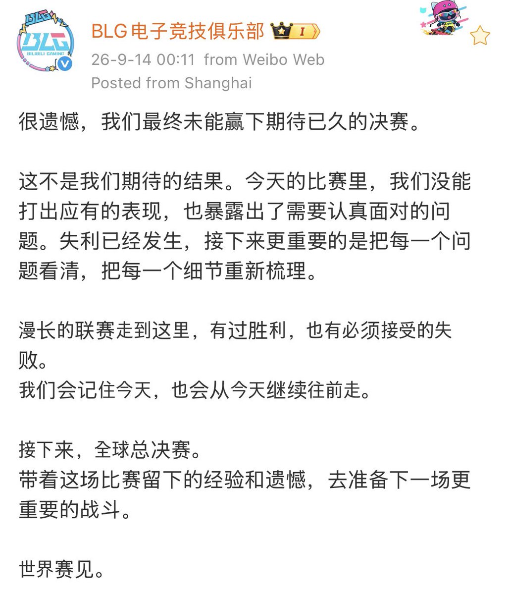 _ON_owo's tweet photo. 【 260914 BLG 공식 웨이보】

아쉽게도, 오랫동안 기다려온 결승전에서 결국 저희는 승리하지 못했습니다.

이는 저희가 기대했던 결과가 아닙니다. 오늘 경기에서 저희는 마땅히 보여드렸어야 할 모습을 보여드리지 못했고, 진지하게 마주해야 할 문제들을 노출했습니다. 패배는 이미 일어났고, 앞으로 더 중요한 것은 각각의 문제를 하나하나 제대로 살펴보고, 모든 세부적인 부분을 다시 다듬는 것입니다.

여기까지 기나긴 리그의 여정을 걸어오며, 승리도 있었고 받아들여야만 하는 패배도 있었습니다. 저희는 오늘을 기억할 것이며, 오늘을 발판 삼아 계속해서 앞으로 나아갈 것입니다.

다음은 글로벌 파이널, 월드 챔피언십입니다.
이번 경기가 남긴 경험과 ���쉬움을 안고, 다음의 더 중요한 싸움을 준비하겠습니다.

월즈에서 뵙겠습니다.