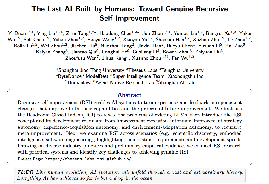 Dr_Singularity's tweet photo. meanwhile in China

"The Last AI Built by Humans: Toward Genuine Recursive Self-Improvement"

A new 75 page paper from researchers at Shanghai Jiao Tong University, Tsinghua, ByteDance, Shanghai AI Lab and others lays out a roadmap toward genuine recursive self improvement (RSI). 

AI systems that don’t just perform tasks better, but continuously improve the mechanisms that make themselves better.

The authors describe five stages of increasing autonomy: AI executes human designed improvements → chooses its own improvement strategies → decides what experiences/data it needs → adapts continuously from real-world feedback → finally reaches L5 meta improvement, where it modifies and inherits the very process used to create better successor systems.