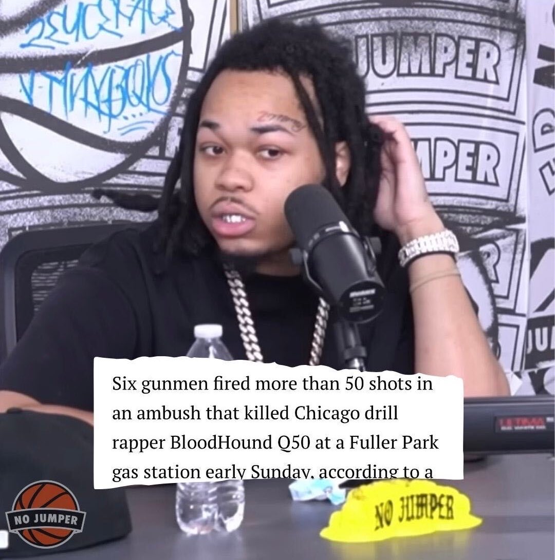 nojumper's tweet photo. BloodHoundQ50, was killed in an ambush at a Chicago gas station early Sunday morning. 

According to a preliminary police report, six gunmen allegedly fired more than 50 shots at his Tesla before fleeing in two vehicles. 

The 22-year-old rapper was pronounced dead at the scene, and no arrests have been made.