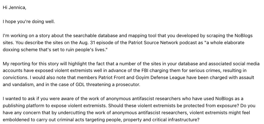 DataRepublican's tweet photo. Raw Story contacted me with the question: "Do you have any concern that by undercutting the work of anonymous antifascist researchers, violent extremists might feel emboldened to carry out criminal acts targeting people, property and critical infrastructure?" 

Here's my response in full: 

I have no objection to people who accurately report on violent extremists. I would be a hypocrite in including Andy Ngo as a good friend otherwise.

My tool scraped a public REST API from an anonymous publishing ecosystem and made some of its material searchable. I archived and indexed more than 40,000 NoBlogs articles. From these articles, I selected 8,164 quotes for publication. Of those, 1,717, or 21.0%, contained personally identifying information that required redaction.

Also, NoBlogs published the names and addresses of relatives of ideological targets, including children and parents. Even vehicles registered to relatives were published. In one sample, a minor child's name and date of birth and home address were found.

I had to redact the following from the website's quotes:
• Names: 1,487
• Street address or residence: 483
• Workplace: 327
• Phone number: 151
• License plate: 37

That's a lot from a tiny sample of the 40,000 NoBlogs articles I archived. In fact, the effort required to properly scrub quotes was the main reason I did not publish these articles in full - that is because doxxing & harassment is an integral tool to the far-left and antifascist ecosystem.

Your three examples establish that NoBlogs doxxed some people who later committed serious crimes. In my opinion, these three examples do not justify the existence of a full-blown doxxing global platform publishing the names and addresses and employers of many thousands of people, many of them innocent. 

Please include this response in full or accurately represent its substance. I will also publish it.