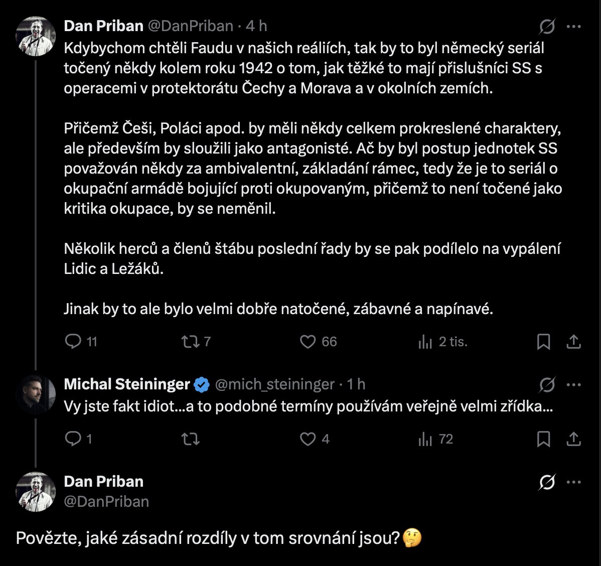 mich_steininger's tweet photo. Dlouho jsem se nechtěl zde k panu antisemitovi vyjadřovat, ale co je moc, je příliš. Považuji za důležité, aby bylo řečeno, co jsem mu odpověděl. Sdílím jeho původní post schválně jako screenshot, abych mu nedával dosah přes algoritmy.   

Moje odpověď: 
Rozdíly? Vy se vážně ptáte na rozdíly? Tak tady máte rozdíly. Vezmu to raději číselně, ať se v tom lépe orientujete.   
      1) Německo přišlo do Čech, protože chtělo Čechy. Ne území, národ. Poněmčit, vystěhovat, zbytek zabít, Heydrich to řekl nahlas pár dní po nástupu a nikdo si to nemusel domýšlet. Izrael je v Gaze, protože v říjnu 2023 vtrhl Hamás do izraelských vesnic, povraždil, koho potkal, a zbytek odvlekl do tunelů. Kdo v tom nevidí rozdíl, nevidí ho, protože nechce.   
      2) Lidice nebyly bitva ani přestřelka. Byla to pomsta na vesnici, která s atentátem neměla nic společného. Muži ke zdi, ženy do lágru, děti do plynu a Říše to druhý den s hrdostí otiskla, aby to všichni viděli. Vy tohle dáte do jedné věty s tím, že izraelský herec narukoval, když jeho zemi napadli. To je použití mrtvých lidických dětí jako klacku na Židy, nejstarší trik, jaký v téhle debatě existuje a taky ten nejvíc na facku.      
     3) A ten váš „německý seriál z roku 1942 s prokreslenými Čechy" prozrazuje, kolik toho o protektorátu víte. Čech byl pro Říši podčlověk, kterému zavřeli vysoké školy a stříleli studenty. Palestinci ve Faudě mají vlastní motivy a vlastní pravdu, hrají je arabští herci, seriál z půlky mluví arabsky a sledují ho miliony lidí v arabském světě. Zkuste si představit něco takového v Berlíně roku 1942. Nejde to ani jako sci-fi.
     4) Izrael kritizujte, jak chcete, důvodů je dost a věcných. Ale když vám z toho vyjde, že izraelský voják je esesák a Gaza jsou Lidice, pak nemáte problém s izraelskou vládou. Máte problém se Židy. A pak já mám problém s Vámi, tak jako by měl mít každý slušný člověk.