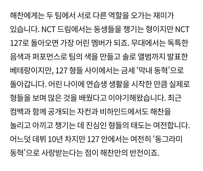 sunhaefs's tweet photo. 260914 esquire korea article update with #해찬 #HAECHAN 

The 5 Most Powerful Maknaes in K-pop: “The Maknae on Top”
The maknae members of their teams receive an abundance of love from both their older members and fandoms. While they show their professional sides on stage, their playful personalities and aegyo naturally shine through when they are around their hyungs. We take a closer look at the characters and relationships of these five members, each of whom has built a unique presence within their teams.

NCT 127’s Haechan

Haechan, there is a certain joy in switching between different roles in his two groups. In NCT DREAM, he is the hyung who takes care of the younger members, but when he returns to NCT 127, he becomes the youngest member.

On stage, he is a veteran who creates the group’s distinctive color through his unique vocal tone and performances, and he has even released a solo album. But among his 127 hyungs, he quickly returns to being “maknae Donghyuck.”

Since he began his trainee life at a young age, he has often talked about how he actually learned a lot by watching his hyungs. Even in the variety content and behind the scenes footage released alongside their recent comeback, the hyungs’ sincere attitude toward teasing, cherishing, and taking care of Haechan remains unchanged.

Although he has now reached his 10th year since debut, the fact that he is still loved as “round Donghyuck” within 127 is the unique contrast that makes Haechan special.