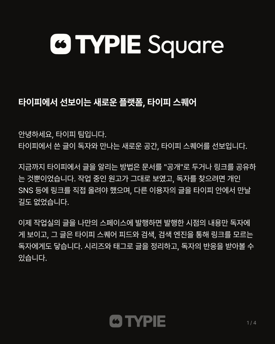 typieofficial's tweet photo. 타이피에서 선보이는 새로운 플랫폼, 타이피 스퀘어 ✨

안녕하세요, 타이피 팀입니다.
타이피에서 쓴 글이 독자와 만나는 새로운 공간, [타이피 스퀘어]를 선보입니다.

이제 작업실의 글을 나만의 스페이스에 발행하면 발행한 시점의 내용만 독자에게 보이고, 그 글은 타이피 스퀘어 피드와 검색, 검색 엔진을 통해 링크를 모르는 독자에게도 닿습니다. 시리즈와 태그로 글을 정리하고, 독자의 반응을 받아볼 수도 있습니다.

타이피 스퀘어는 쓴 글이 읽히는 자리까지 함께하기 위해 타이피가 오랜 고심 끝에 새롭게 선보이는 공간입니다. 앞으로 스페이스 구독, 댓글, 유료 블록 등 다양한 기능이 정식 지원될 예정입니다.

불편한 점이나 바라는 점이 있으면 언제든 알려 주세요. 보내 주신 의견을 바탕으로, 작가분들의 글이 더 많은 독자에게 닿을 수 있도록 계속 개선해 나가겠습니다. 감사합니다.

타이피 스퀘어 바로가기 ➡️ https://t.co/KYmSvjX2tA
