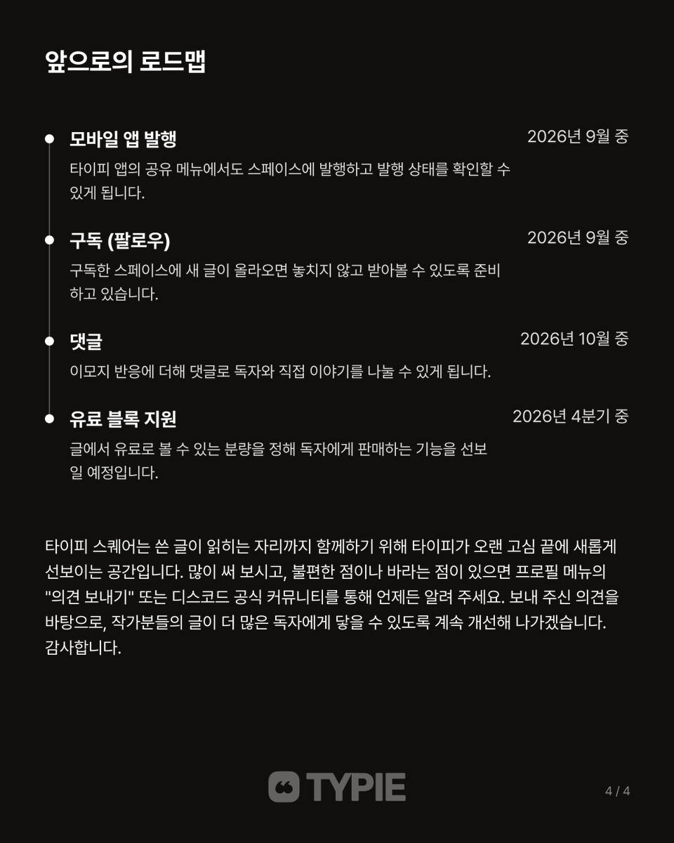 typieofficial's tweet photo. 타이피에서 선보이는 새로운 플랫폼, 타이피 스퀘어 ✨

안녕하세요, 타이피 팀입니다.
타이피에서 쓴 글이 독자와 만나는 새로운 공간, [타이피 스퀘어]를 선보입니다.

이제 작업실의 글을 나만의 스페이스에 발행하면 발행한 시점의 내용만 독자에게 보이고, 그 글은 타이피 스퀘어 피드와 검색, 검색 엔진을 통해 링크를 모르는 독자에게도 닿습니다. 시리즈와 태그로 글을 정리하고, 독자의 반응을 받아볼 수도 있습니다.

타이피 스퀘어는 쓴 글이 읽히는 자리까지 함께하기 위해 타이피가 오랜 고심 끝에 새롭게 선보이는 공간입니다. 앞으로 스페이스 구독, 댓글, 유료 블록 등 다양한 기능이 정식 지원될 예정입니다.

불편한 점이나 바라는 점이 있으면 언제든 알려 주세요. 보내 주신 의견을 바탕으로, 작가분들의 글이 더 많은 독자에게 닿을 수 있도록 계속 개선해 나가겠습니다. 감사합니다.

타이피 스퀘어 바로가기 ➡️ https://t.co/KYmSvjX2tA