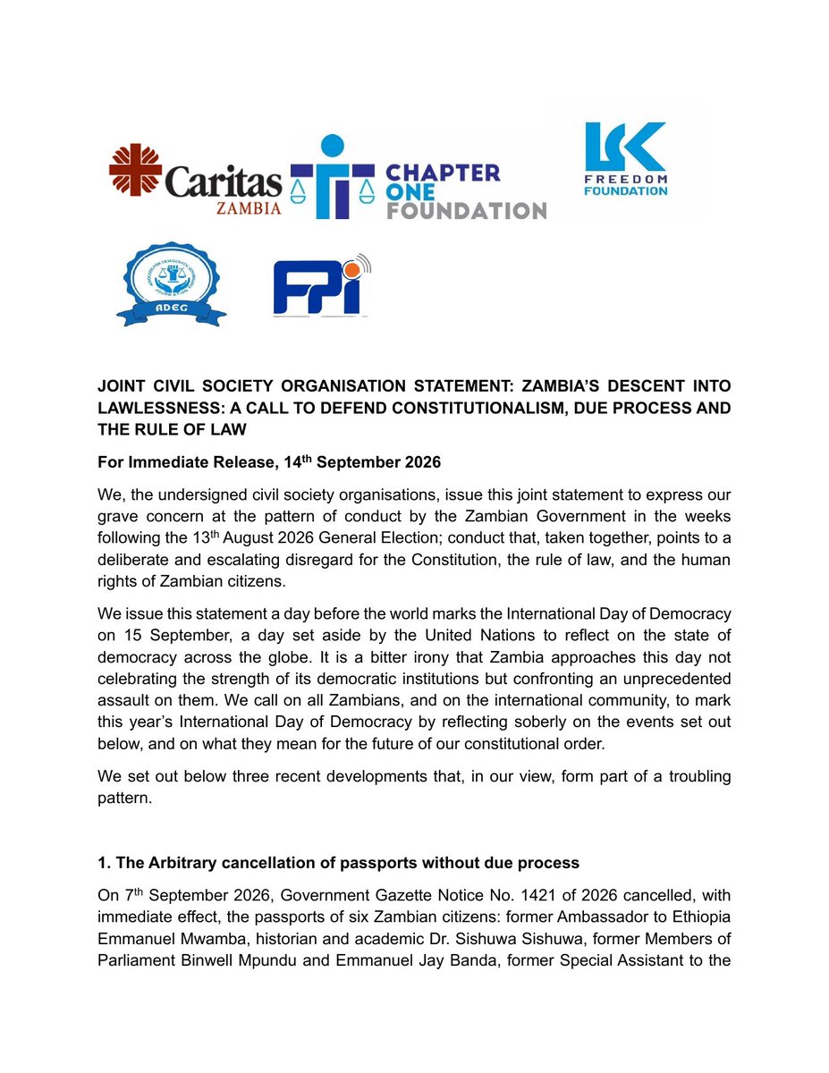 LindaKasonde's tweet photo. FOR IMMEDIATE RELEASE
14th September 2026
ZAMBIA'S DESCENT INTO LAWLESSNESS: A CALL TO DEFEND CONSTITUTIONALISM, DUE PROCESS AND THE RULE OF LAW

We, the undersigned Zambian civil society organisations, are issuing this statement to express our grave concern at a pattern of conduct by the Zambian Government in the weeks before, during, and after the 13th August general election; conduct that, taken together, points to a deliberate and escalating disregard for the Constitution, the rule of law, due process, constitutionalism, and the human rights of Zambian citizens.

We are issuing this statement one day before the world marks the International Day of Democracy on 15th September, a day set aside by the United Nations to reflect on the state of democracy across the globe. We call on all Zambians, and on the international community, to mark this year's Day of Democracy by reflecting soberly on what we set out below.

We highlight three developments that, in our view, form part of a troubling pattern:

First, the arbitrary cancellation of passports without due process. Six citizens' passports were cancelled by government gazette notice, with no hearing and no opportunity to challenge the decision. Those affected include former Ambassador to Ethiopia Emmanuel Mwamba, academic Dr Sishuwa Sishuwa, and two former Members of Parliament.

Second, treason and sedition charges against opposition presidential candidate Brian Mundubile and his running mate Makebi Zulu, who have been detained since late August without being brought before a court. We are further gravely concerned for 18 other detainees held in connection with these matters, over allegations made in a court petition under oath of unlawful detention, denial of access to lawyers and family, and torture, including waterboarding.

Third, a growing trend of abductions, illustrated by the arrest of sitting Member of Parliament Honourable Faith Munthali, which we believe echoes a wider pattern of abduction-style detentions of government critics and opposition figures.

We do not view these as isolated incidents. Taken together, they amount to a constitutional crisis, breaching guarantees on freedom of movement, personal liberty, and the right to a fair hearing.

We call on the Government of the Republic of Zambia to: restore the cancelled passports; bring all detainees before the courts without further delay, or withdraw the charges; independently and transparently investigate all allegations of torture; end any practice amounting to enforced disappearance; and restore and consistently observe the rule of law, due process, and the separation of powers. 

We further call on government to take concrete steps to restore public confidence in the integrity and independence of our constitutional and public offices, including the Judiciary, the Defence Force, law enforcement wings, and the Electoral Commission. We further urge the Government to convene an inclusive national dialogue bringing together government, opposition, civil society and faith communities.

We also call on the African Commission on Human and Peoples' Rights, the Commonwealth, SADC, and United Nations human rights mechanisms to engage directly with the Zambian Government on these concerns, and not to look away.

Signed by:
Linda Kasonde
Executive Director, LCK Freedom Foundation

For and on behalf of:

Advocates for Democratic Governance Foundation
Caritas Zambia
Chapter One Foundation
Free Press Initiative Zambia
LCK Freedom Foundation

Full statement attached below.

@UNHumanRights 
@SADC_News 
@commonwealthsec 
@achpr_cadhp 
@IBAHRI 
@cla_lawyers 
@LawyersofAfrica
@AmnestySARO
@hrw 
@cnni 
@BBCAfrica 
@ReutersAfrica 
@nytimes 
@RFIAfrique 
@DeutscheWelle 
@SABCNews 
@FreedomLck 
@CofZambia