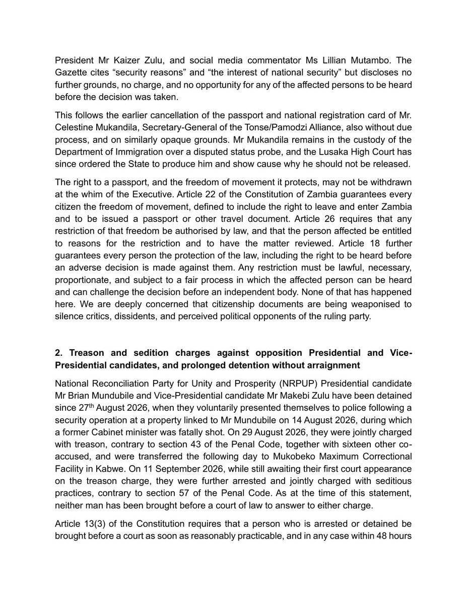 LindaKasonde's tweet photo. FOR IMMEDIATE RELEASE
14th September 2026
ZAMBIA'S DESCENT INTO LAWLESSNESS: A CALL TO DEFEND CONSTITUTIONALISM, DUE PROCESS AND THE RULE OF LAW

We, the undersigned Zambian civil society organisations, are issuing this statement to express our grave concern at a pattern of conduct by the Zambian Government in the weeks before, during, and after the 13th August general election; conduct that, taken together, points to a deliberate and escalating disregard for the Constitution, the rule of law, due process, constitutionalism, and the human rights of Zambian citizens.

We are issuing this statement one day before the world marks the International Day of Democracy on 15th September, a day set aside by the United Nations to reflect on the state of democracy across the globe. We call on all Zambians, and on the international community, to mark this year's Day of Democracy by reflecting soberly on what we set out below.

We highlight three developments that, in our view, form part of a troubling pattern:

First, the arbitrary cancellation of passports without due process. Six citizens' passports were cancelled by government gazette notice, with no hearing and no opportunity to challenge the decision. Those affected include former Ambassador to Ethiopia Emmanuel Mwamba, academic Dr Sishuwa Sishuwa, and two former Members of Parliament.

Second, treason and sedition charges against opposition presidential candidate Brian Mundubile and his running mate Makebi Zulu, who have been detained since late August without being brought before a court. We are further gravely concerned for 18 other detainees held in connection with these matters, over allegations made in a court petition under oath of unlawful detention, denial of access to lawyers and family, and torture, including waterboarding.

Third, a growing trend of abductions, illustrated by the arrest of sitting Member of Parliament Honourable Faith Munthali, which we believe echoes a wider pattern of abduction-style detentions of government critics and opposition figures.

We do not view these as isolated incidents. Taken together, they amount to a constitutional crisis, breaching guarantees on freedom of movement, personal liberty, and the right to a fair hearing.

We call on the Government of the Republic of Zambia to: restore the cancelled passports; bring all detainees before the courts without further delay, or withdraw the charges; independently and transparently investigate all allegations of torture; end any practice amounting to enforced disappearance; and restore and consistently observe the rule of law, due process, and the separation of powers. 

We further call on government to take concrete steps to restore public confidence in the integrity and independence of our constitutional and public offices, including the Judiciary, the Defence Force, law enforcement wings, and the Electoral Commission. We further urge the Government to convene an inclusive national dialogue bringing together government, opposition, civil society and faith communities.

We also call on the African Commission on Human and Peoples' Rights, the Commonwealth, SADC, and United Nations human rights mechanisms to engage directly with the Zambian Government on these concerns, and not to look away.

Signed by:
Linda Kasonde
Executive Director, LCK Freedom Foundation

For and on behalf of:

Advocates for Democratic Governance Foundation
Caritas Zambia
Chapter One Foundation
Free Press Initiative Zambia
LCK Freedom Foundation

Full statement attached below.

@UNHumanRights 
@SADC_News 
@commonwealthsec 
@achpr_cadhp 
@IBAHRI 
@cla_lawyers 
@LawyersofAfrica
@AmnestySARO
@hrw 
@cnni 
@BBCAfrica 
@ReutersAfrica 
@nytimes 
@RFIAfrique 
@DeutscheWelle 
@SABCNews 
@FreedomLck 
@CofZambia