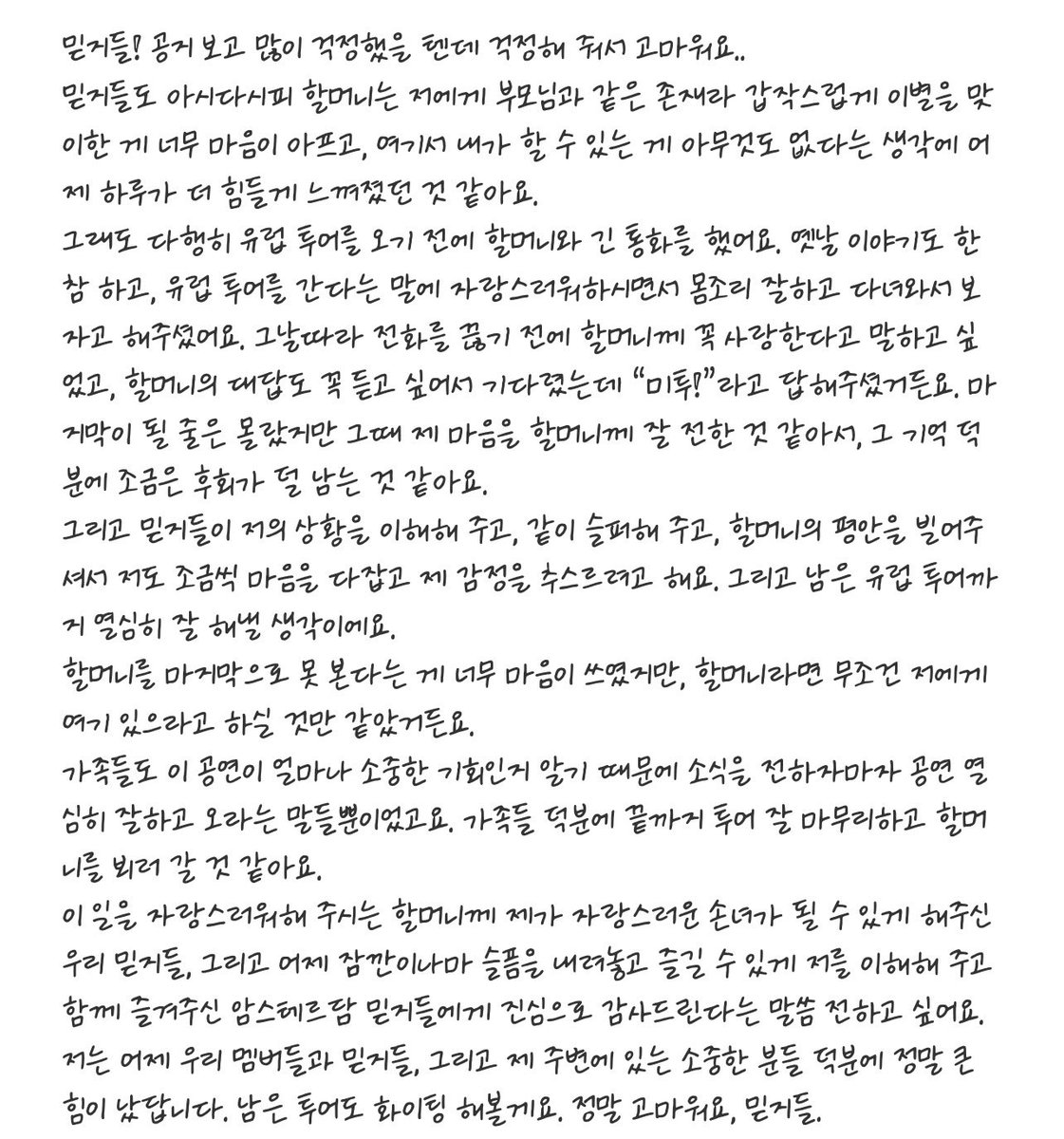 yeji_midzyfury's tweet photo. Yeji send a bbl message shared that her grandmother was like a parent to her ㅠ making the sudden loss more painful. and thankfully they had a long call before the Europe tour where Yeji told her she loved her and her grandmother replied with me too 🥺 

yeji you are so strong and may the rest of the year be more kind to you ❤️‍🩹 

🐈‍⬛ MIDZY! You must have been really worried after seeing the notice. Thank you for worrying about me.. As MIDZY already know, my grandmother was like a parent to me, so suddenly having to say goodbye to her has been incredibly painful. I think yesterday felt even harder because I kept thinking that there was nothing I could do from where I am.
Thankfully, though, before leaving for the European tour, I had a long phone call with my grandmother. We talked for a long time about old memories, and when I told her I was going on a European tour, she was so proud of me. She told me to take good care of myself and that we would see each other when I came back. 

For some reason that day, before hanging up, I really wanted to make sure I told my grandmother that I loved her, and I wanted to hear her response too, so I waited for her to answer. And she said, “Me too!”

I had no idea that would be our last conversation, but I feel like I was able to properly convey my feelings to her then. Having that memory makes me feel like I’m left with a little less regret.

And because MIDZY have understood what I’m going through, grieved with me, and wished for my grandmother to rest in peace, I’m also slowly trying to steady myself and collect my emotions. I intend to work hard and do my very best for the rest of the European tour. It weighed heavily on my heart that I wouldn’t be able to see my grandmother one last time, but I just felt that if it were up to my grandmother, she would absolutely tell me to stay here.

My family also knows how precious this opportunity to perform is, so as soon as they told me the news, all they said was for me to do my best at the concerts and come back safely. Thanks to my family, I think I’ll be able to finish the tour all the way through and then go see my grandmother.

To our MIDZY, who have allowed me to become a granddaughter that my grandmother who was so proud of what I do could be proud of, and to the Amsterdam MIDZY who understood me yesterday and enjoyed the concert together with me, allowing me to put my sadness aside even just for a little while, I sincerely want to say thank you