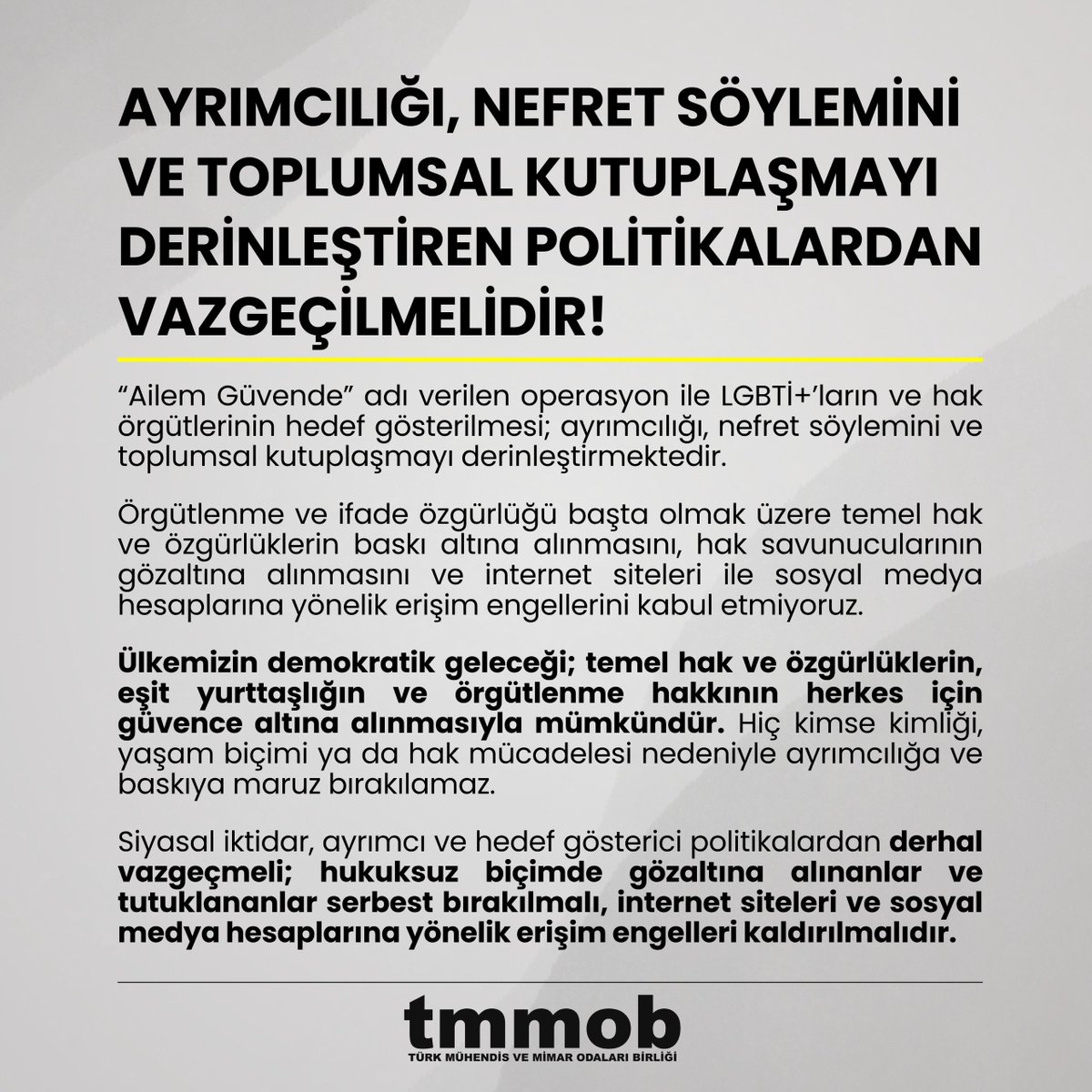 TMMOB1954's tweet photo. AYRIMCILIĞI, NEFRET SÖYLEMİNİ VE TOPLUMSAL KUTUPLAŞMAYI DERİNLEŞTİREN POLİTİKALARDAN VAZGEÇİLMELİDİR!

“Ailem Güvende” adı verilen operasyon ile LGBTİ+’ların ve hak örgütlerinin hedef gösterilmesi; ayrımcılığı, nefret söylemini ve toplumsal kutuplaşmayı derinleştirmektedir.

Örgütlenme ve ifade özgürlüğü başta olmak üzere temel hak ve özgürlüklerin baskı altına alınmasını, hak savunucularının gözaltına alınmasını ve internet siteleri ile sosyal medya hesaplarına yönelik erişim engellerini kabul etmiyoruz.

Ülkemizin demokratik geleceği; temel hak ve özgürlüklerin, eşit yurttaşlığın ve örgütlenme hakkının herkes için güvence altına alınmasıyla mümkündür. Hiç kimse kimliği, yaşam biçimi ya da hak mücadelesi nedeniyle ayrımcılığa ve baskıya maruz bırakılamaz.

Siyasal iktidar, ayrımcı ve hedef gösterici politikalardan derhal vazgeçmeli; hukuksuz biçimde gözaltına alınanlar ve tutuklananlar serbest bırakılmalı, internet siteleri ve sosyal medya hesaplarına yönelik erişim engelleri kaldırılmalıdır.