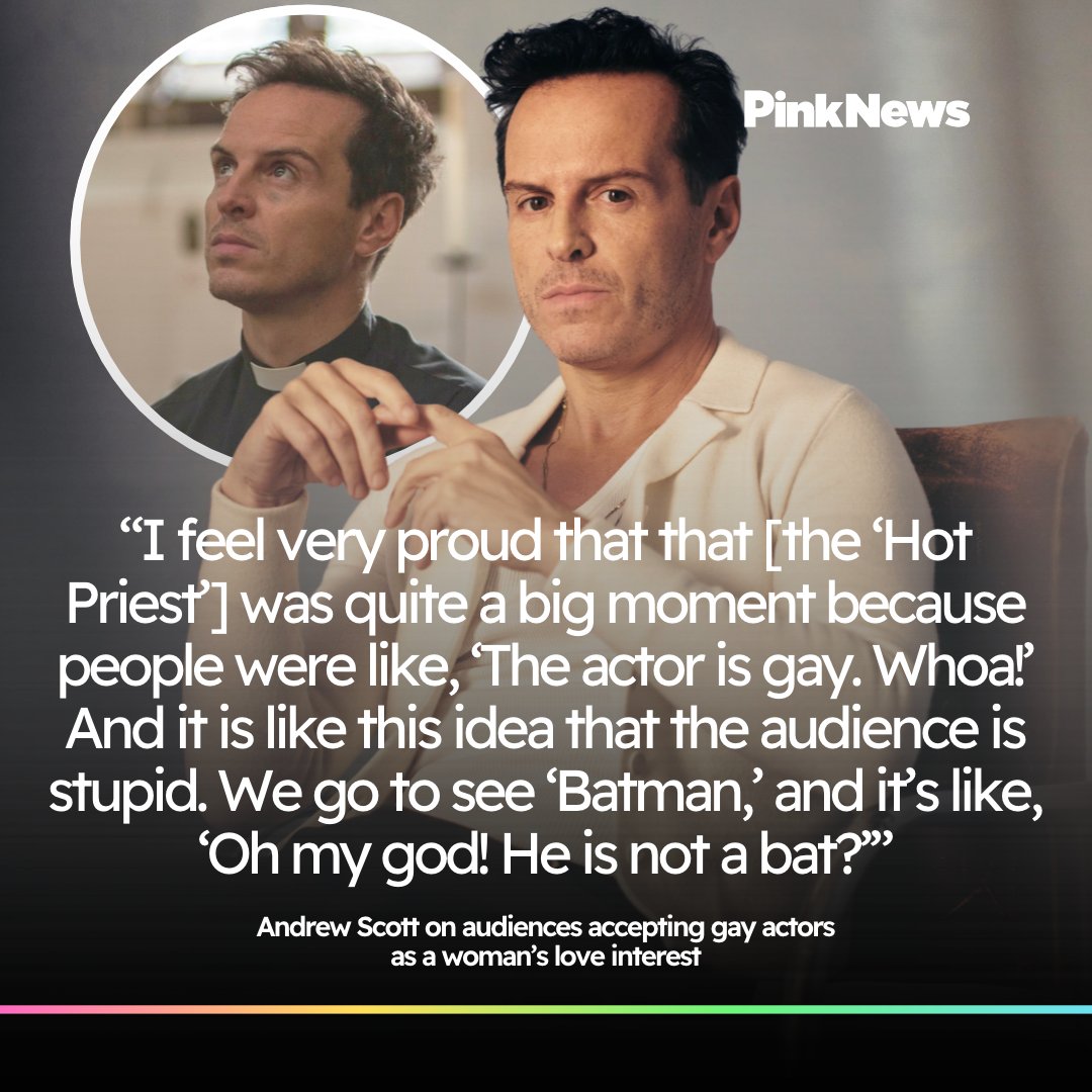 PinkNews's tweet photo. Andrew Scott has reflected on the reaction to his ‘Fleabag’ character, the ‘Hot Priest’, and what it meant to him as a gay actor.

Speaking to Variety on 12 September, Scott said there had been a fear that being an out gay actor could affect his ability to be cast as a woman’s love interest.

“I guess there was a fear that I wouldn’t be able to get cast in those roles. That’s what everybody said. But I knew, because when I did plays, that the people that were waiting at the stage door, they knew my sexuality and they did not care.”

The reaction to the ‘Hot Priest’ also helped challenge that idea, and Scott had a pretty brilliant response to the notion that audiences can’t separate an actor from their character.

“I feel very proud that that was quite a big moment because people were like, ‘The actor is gay. Whoa!’ And it is like this idea that the audience is stupid. We go to see ‘Batman,’ and it’s like, ‘Oh my god! He is not a bat?’”

📷 Getty / BBC