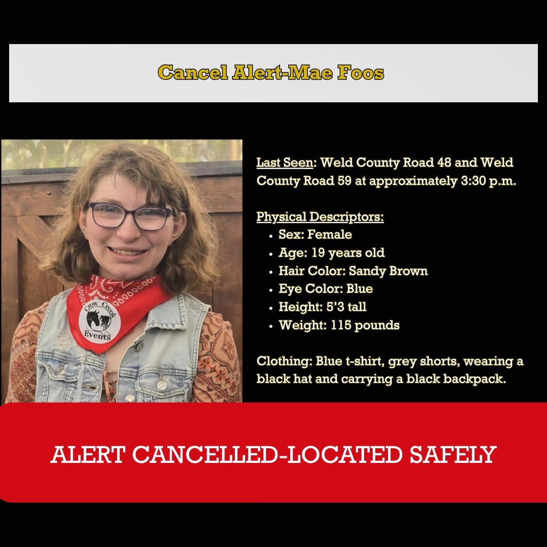 WeldSheriff's tweet photo. WCSO MEDIA RELEASE: Alert for Mae Foos Cancelled-She Has Ben Found Safe

[Weld County, Colo.] The sheriff’s office is relieved to announce the alert for 19-year-old Mae Foos has been cancelled, she is alive and has been safely located.

Thank you to the Weld County community for sharing our post, spreading the word about Mae, and showing up to help search for her. Your support and willingness to take action truly made a difference, and we are grateful for every effort made on her behalf.

A sincere thank you also goes out to all the law enforcement agencies that responded, as well as the Platte Valley Protection District, Colorado Search and Rescue, and the Weld County Office of Emergency Management. Their coordination, professionalism, and commitment were instrumental in supporting this effort.

No further information will be released today.