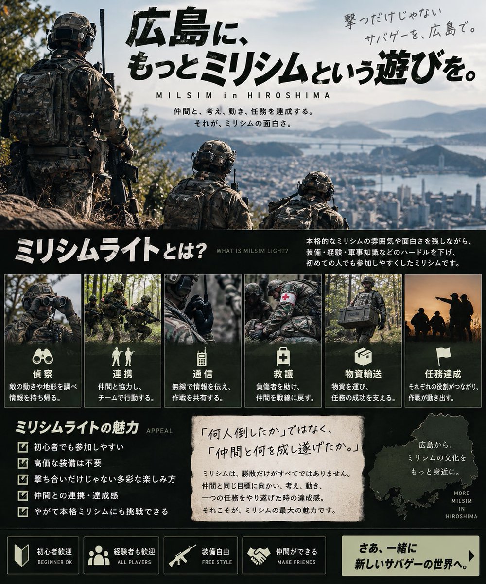 Mmwjb9's tweet photo. 少し長くなりますが読んでいただけると嬉しいです。

広島に、もっとミリシムという遊びを。

私が目指しているのは、ただ撃ち合って勝敗を決めるだけのサバゲーではありません。

仲間と行動し、指示を受け、索敵し、情報を共有する。
時には戦闘を避け、時には仲間を助け、部隊として任務を達成する。

そんな「一人ではなく、チームの一員として物語の中に入る感覚」を楽しめるのが、ミリシムの魅力だと考えています。

しかし、ミリシムに興味があっても、

「装備を揃えないと参加できなさそう」
「ルールが難しそう」
「経験者ばかりで入りづらそう」

そんなイメージから、一歩を踏み出せない人も少なくありません。

だからこそ、私たちは広島で「ミリシムライト」という入口を作りたいと考えています。

ミリシムライトとは

本格的なミリシムの雰囲気や面白さを残しながら、装備・経験・軍事知識などのハードルを下げ、初めての人でも参加しやすくしたミリシムです。

重要なのは、高価な装備を持っていることでも、軍隊について詳しいことでもありません。

仲間と協力して、その日の世界観と任務を楽しむこと。

それが一番大切だと考えています。

撃ち合いの強さだけでは決まらない。

偵察する人。
無線で情報を伝える人。
仲間を援護する人。
負傷者を助ける人。
物資を運ぶ人。
部隊を指揮する人。

それぞれに役割があり、その一つひとつが作戦の結果につながっていく。

「何人倒したか」ではなく、

「仲間と何を成し遂げたか」

を楽しめるゲームを目指します。

広島からミリシムをもっと身近に

最初から完璧なミリシムプレイヤーである必要はありません。

まずはミリシムライトを経験して、

「もう少し本格的にやってみたい」
「無線を使ってみたい」
「装備を揃えてみたい」
「今度は分隊長をやってみたい」

そんな人が少しずつ増えていけばいい。

ミリシムライトを入口として、やがて本格的なミリシムにも挑戦できる。

初心者と経験者が一緒になって、広島のミリシム文化そのものを育てていく。

私たちは、そんな場所を作っていきたいと考えています。

撃つだけじゃないサバゲーを、広島で。

装備より、経験より、まずは「やってみたい」から。

広島に、新しいミリシムの文化を。