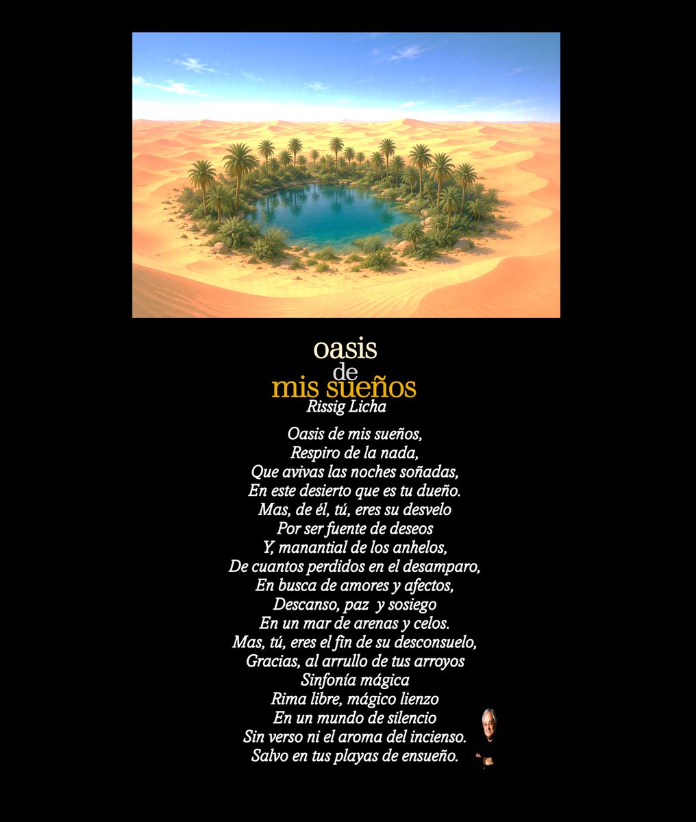 RissigLicha's tweet photo. Oasis de mis sueños

Oasis de mis sueños,
Respiro de la nada,
Que avivas las noches soñadas,
En este desierto que es tu dueño.
Mas, de él, tú, eres su desvelo
Por ser fuente de deseos
Y, manantial de los anhelos,
De cuantos perdidos en el desamparo,
En busca de amores y afectos, 
Descanso, paz  y sosiego
En un mar de arenas y celos.
Mas, tú, eres el fin de su desconsuelo,
Gracias, al arrullo de tus arroyos
Sinfonía mágica
Rima libre, mágico lienzo
En un mundo de silencio
Sin verso ni el aroma del incienso. 
Salvo en tus playas de ensueño.

#poesia #poesíaenespañol #oasis #sueños