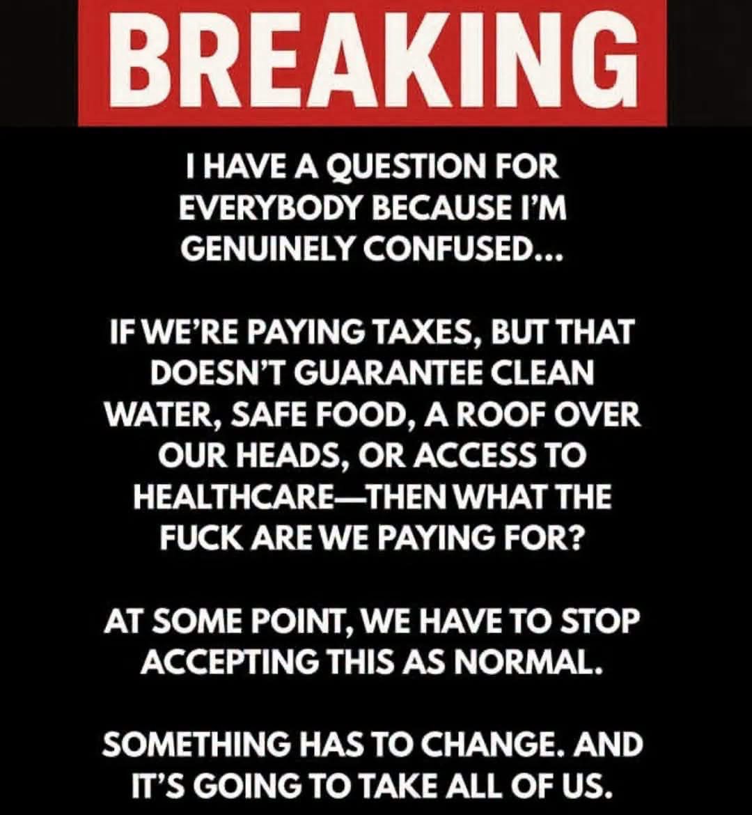 BabyD1111229's tweet photo. HEAR ME OUT…

I HAVE A QUESTION FOR EVERYBODY BECAUSE I'M GENUINELY CONFUSED...

IF WE'RE PAYING TAXES, BUT THAT DOESN'T GUARANTEE CLEAN WATER, 
SAFE FOOD, 
A ROOF OVER OUR HEADS, OR ACCESS TO HEALTHCARE-THEN WHAT THE FUCK ARE WE PAYING FOR?

AT SOME POINT, WE HAVE TO STOP ACCEPTING THIS AS NORMAL.

SOMETHING HAS TO CHANGE. AND IT'S GOING TO TAKE ALL OF US.

Just saying…#Truth