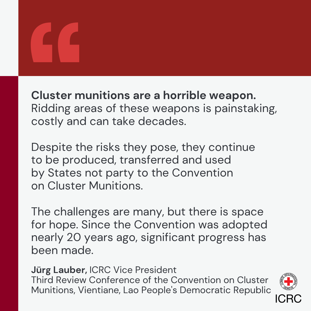 Cluster munitions are a horrible weapon. Ridding areas of these weapons is painstaking, costly and can take decades.  Despite the risks they pose, they continue to be produced, transferred and used by States not party to the Convention on Cluster Munitions.  The challenges are many, but there is space for hope. Since the Convention was adopted nearly 20 years ago, significant progress has been made.J\u00FCrg Lauber, ICRC Vice President Third Review Conference of the Convention on Cluster Munitions, Vientiane, Lao People's Democratic Republic