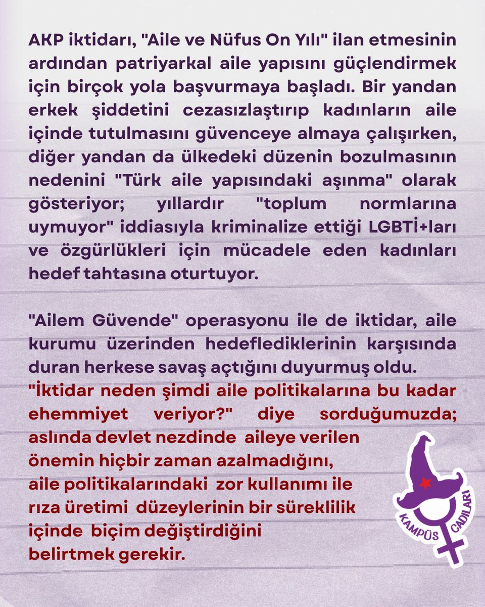 cadi_kmps's tweet photo. Ailenize inat, peşindeyiz özgürlüğümüzün! 

🟪 "İktidar neden şimdi aile politikalarına bu kadar ehemmiyet veriyor?" diye sorduğumuzda; aslında devlet nezdinde aileye verilen önemin hiçbir zaman azalmadığını, aile politikalarındaki zor kullanımı ile rıza üretimi düzeylerinin bir süreklilik içinde biçim değiştirdiğini belirtmek gerekir. AKP iktidarı ne zaman toplumsal meşruiyetini kaybetme tehlikesiyle karşılaşsa, milliyetçilik ve siyasal İslam ile beraber sırtını ilk yasladığı kurum aile oluyor.

🟪 İktidar tarafından yapılan her konuşmada "aile güvenliği"nin altı çizilse de yalnızca 2021–2025 yılları arasında katledilen her 10 kadından yaklaşık 6’sının aile içinde öldürüldüğünü görüyoruz.

🟪Ne ailede ne sokakta, ne kampüste ne de iş yerlerinde karşınızda itaatkâr kadınlar ve LGBTİ+lar bulamayacaksınız. Heteroseksizmin ve patriyarkal kodların yeniden üretildiği ailelerin; hayatlarımızın sömürüldüğü ve hizaya çekilmeye çalışıldığımız alanlar haline gelmesine izin vermeyeceğiz!