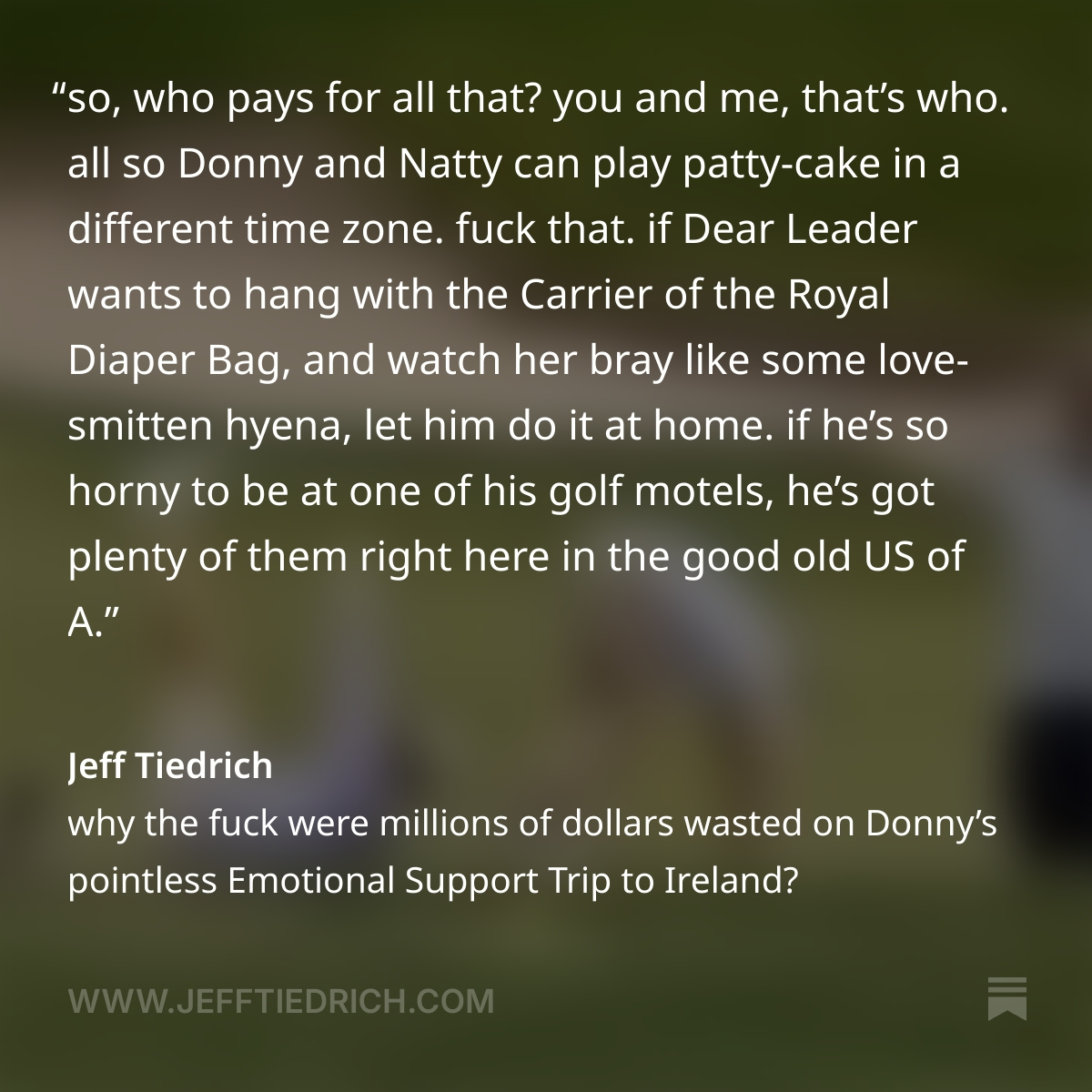 so, who pays for all that? you and me, that’s who. all so Donny and Natty can play patty-cake in a different time zone.
fuck that. if Dear Leader wants to hang with the Carrier of the Royal Diaper Bag, and watch her bray like some love-smitten hyena, let him do it at home. if he’s so horny to be at one of his golf motels, he’s got plenty of them right here in the good old US of A.
