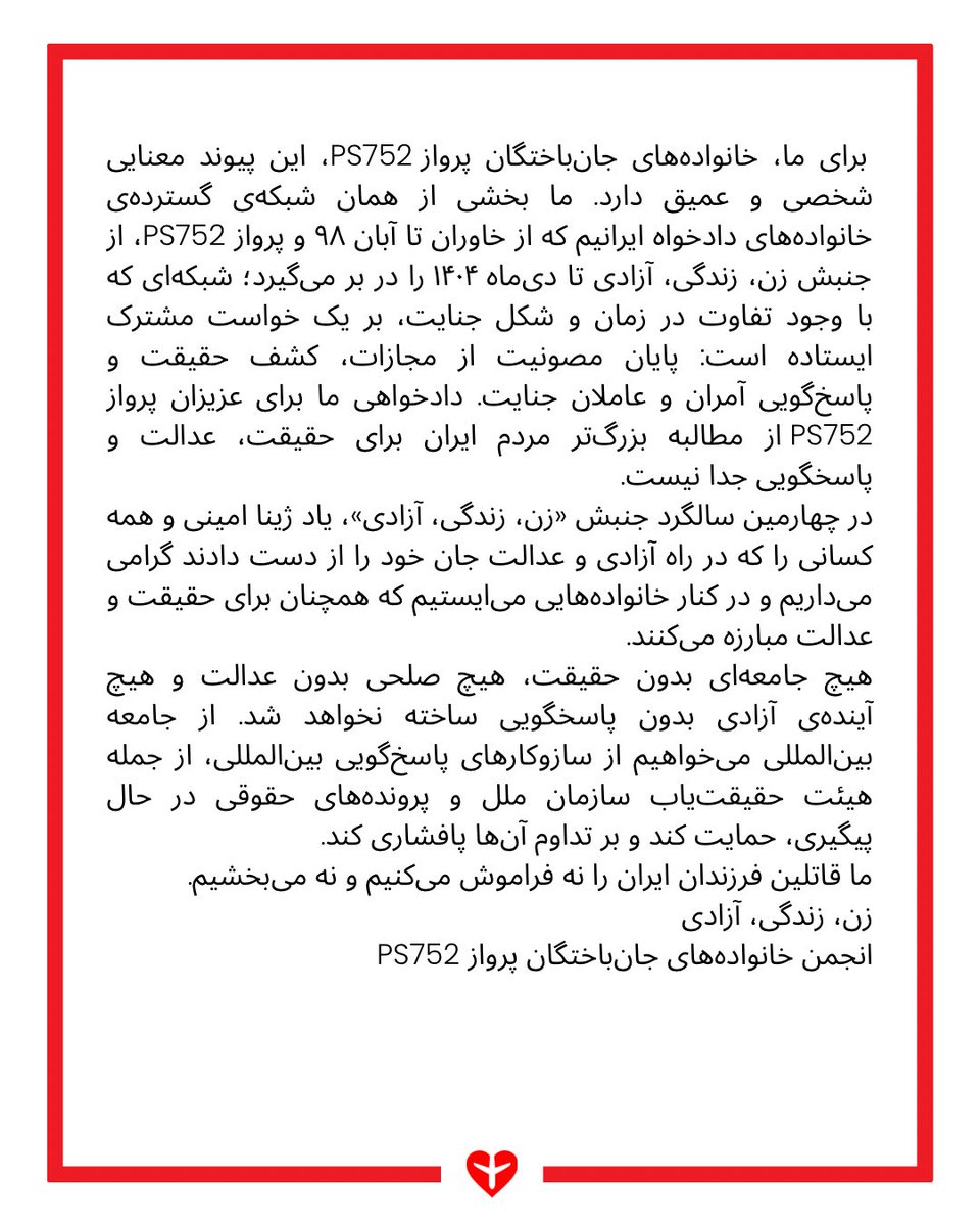 ps752justice's tweet photo. بیانیه انجمن خانواده‌های جانباختگان پرواز PS752 در چهارمین سالگرد کشته شدن مهسا ژینا امینی

٢٣ شهریور ١۴٠۵

چهار سال از کشته‌شدن مهسا (ژینا) امینی و آغاز جنبشی می‌گذرد که نام او را به «رمز» تغییر در ایران تبدیل کرد. جنبشی که با فریاد «زن، زندگی، آزادی» آغاز شد و به خواستی گسترده برای آزادی، برابری و عدالت بدل شد.

چهار سال بعد، سرکوب همچنان ادامه دارد. جمهوری اسلامی همچنان با بازداشت، زندان، اعدام، تهدید خانواده‌های دادخواه و فعالان مدنی و استفاده از ابزارهای گوناگون در تلاش است صدای اعتراض را خاموش کند. گزارش‌های اخیر نهادهای بین‌المللی، از جمله هیئت حقیقت‌یاب مستقل سازمان ملل درباره ایران، نشان می‌دهند این سرکوب نه‌تنها متوقف نشده، بلکه در ماه‌های اخیر تشدید نیز شده است.

اما ایرانِ امروز، ایرانِ پیش از شهریور ۱۴۰۱ نیست.

جنبش «زن، زندگی، آزادی» تغییری در جامعه ایران ایجاد کرد که با سرکوب، بازداشت و تهدید از میان نرفته است. خواست آزادی، برابری و عدالت به بخش جدایی‌ناپذیری از گفت‌وگوی عمومی جامعه تبدیل شده است. دادخواهان متحد در این جنبش خواستار پایان‌دادن به چرخه سرکوب و مصونیت از مجازات هستند و باور دارند که وقتی عاملان و آمران جنایت پاسخگو نمی‌شوند، جنایت تکرار می‌شود.

در ژانویه ۲۰۲۶، شورای حقوق بشر سازمان ملل ماموریت هیئت حقیقت‌یاب مستقل درباره ایران را برای دو سال دیگر تمدید و دامنه آن را فراتر از اعتراضات سال ۱۴۰۱ گسترش داد تا نقض‌های حقوق بشر جاری را نیز در بر گیرد. این گام، در کنار پیگیری‌های حقوقی بین‌المللی خانواده‌های پرواز PS752 در دیوان بین‌المللی دادگستری، نشان می‌دهد که مسیر پاسخ‌گویی برای جنایات جمهوری اسلامی در حال گسترش است.

برای ما، خانواده‌های جان‌باختگان پرواز PS752، این پیوند معنایی شخصی و عمیق دارد. ما بخشی از همان شبکه‌ی گسترده‌ی خانواده‌های دادخواه ایرانیم که از خاوران تا آبان ۹۸ و پرواز PS752، از جنبش زن، زندگی، آزادی تا دی‌ماه ۱۴۰۴ را در بر می‌گیرد؛ شبکه‌ای که با وجود تفاوت در زمان و شکل جنایت، بر یک خواست مشترک ایستاده است: پایان مصونیت از مجازات، کشف حقیقت و پاسخ‌گویی آمران و عاملان جنایت. دادخواهی ما برای عزیزان پرواز PS752 از مطالبه بزرگ‌تر مردم ایران برای حقیقت، عدالت و پاسخگویی جدا نیست.

در چهارمین سالگرد جنبش «زن، زندگی، آزادی»، یاد مهسا امینی و همه کسانی را که در راه آزادی و عدالت جان خود را از دست دادند گرامی می‌داریم و در کنار خانواده‌هایی می‌ایستیم که همچنان برای حقیقت و عدالت مبارزه می‌کنند.

هیچ جامعه‌ای بدون حقیقت، هیچ صلحی بدون عدالت و هیچ آینده‌ی آزادی بدون پاسخگویی ساخته نخواهد شد. از جامعه بین‌المللی می‌خواهیم از سازوکارهای پاسخ‌گویی بین‌المللی، از جمله هیئت حقیقت‌یاب سازمان ملل و پرونده‌های حقوقی در حال پیگیری، حمایت کند و بر تداوم آن‌ها پافشاری کند.

ما قاتلین فرزندان ایران را نه فراموش می‌کنیم و نه می‌بخشیم.

زن، زندگی، آزادی