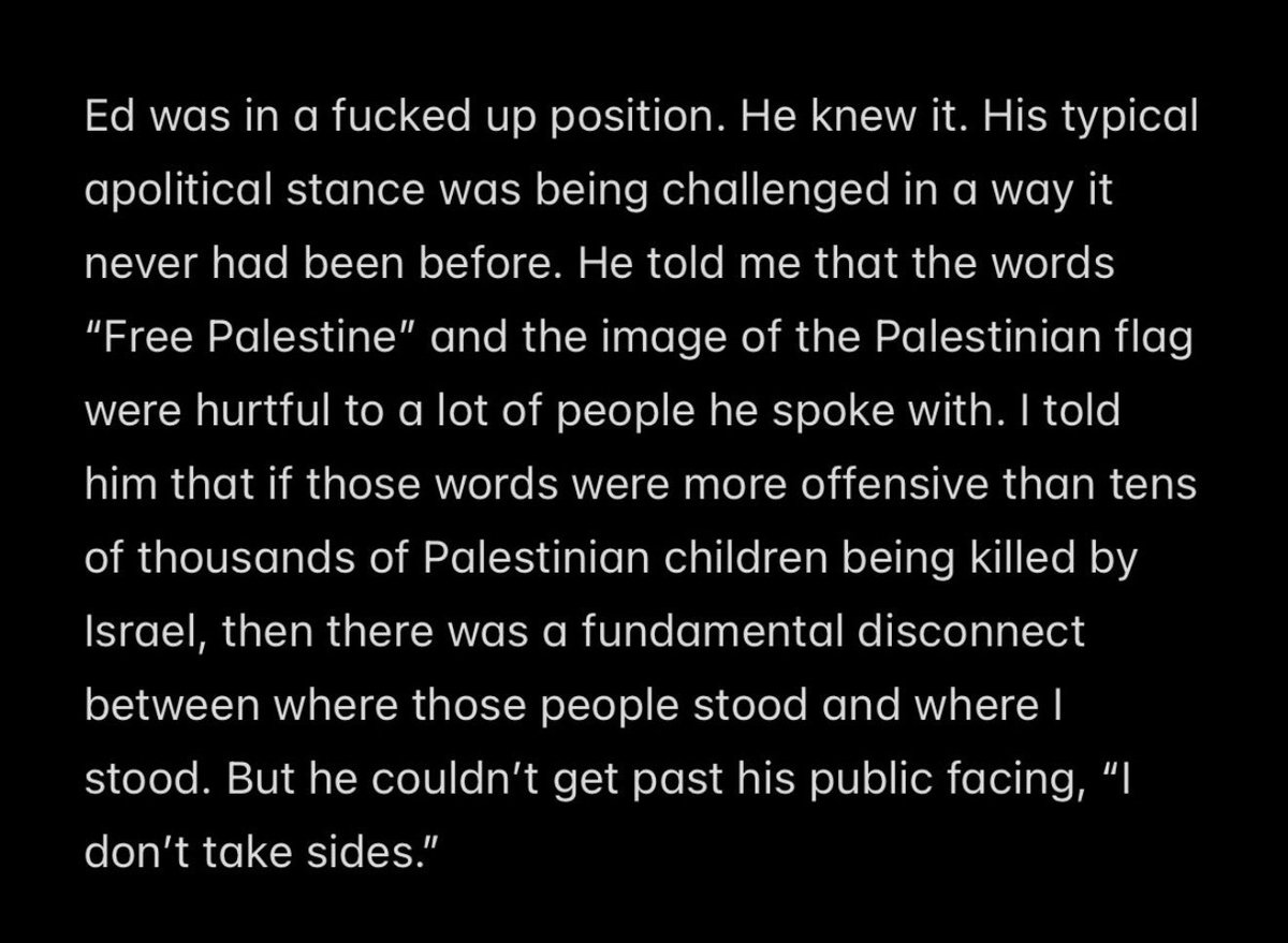 Villgecrazylady's tweet photo. “He told me the words ‘Free Palestine’ and the image of the Palestinian flag were hurtful to a lot of the people he spoke with…”

Ed Sheeran choosing to prioritize the “hurt feelings” of neurotic rich Zionists over advocacy for the downtrodden and freedom of expression for artists shows exactly what kind of man he is. Which is too bad because for a second there he was looking pretty awesome.