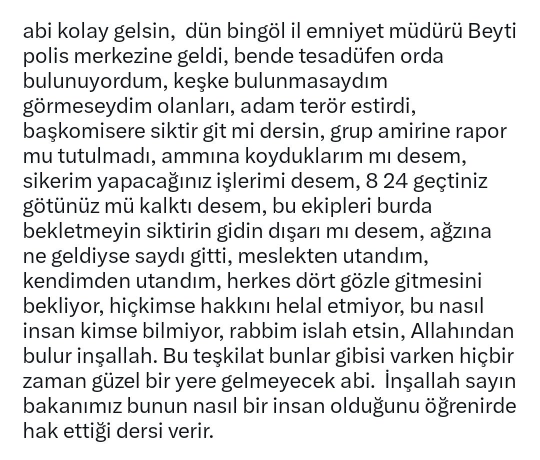 MBurkek12's tweet photo. EMNİYET TEŞKİLATINDA KÜFÜR VE AŞAĞILAMA NORMALLEŞTİRİLEMEZ!

Görselde yer alan anlatımlar doğruysa, bir polis merkezinde görev yapan meslektaşlara yönelik olduğu iddia edilen ağır küfürler ve aşağılayıcı ifadeler kabul edilemez.

Amirlik; makamın gücünü kullanarak insanları küçük düşürmek, hakaret etmek veya korkutmak değildir. Amirlik, sorumluluk almak, adaletli olmak ve emrindeki personele insan onuruna yakışır şekilde davranmaktır.

Polis memurlarından vatandaşa karşı saygılı, ölçülü ve hukuka uygun davranmaları bekleniyorsa, aynı hassasiyetin teşkilat içerisindeki amirler için de gösterilmesi gerekir.

Eğer bu iddialar gerçeği yansıtıyorsa, konunun üzeri kapatılmamalı; yetkili makamlar tarafından şeffaf ve tarafsız biçimde incelenmelidir.

Üniforma kimseye hakaret etme hakkı vermez. Makam kimseyi dokunulmaz yapmaz.

Emniyet teşkilatının itibarı, personeline nasıl davranıldığıyla da ölçülür. Meslektaşlarımızın onuru ve emeği sahipsiz değildir.

Küfür değil hukuk, korku değil adalet, baskı değil liyakat istiyoruz.
@RTErdogan @_cevdetyilmaz @mustafaciftcitr @bingolvaliligi @FeyziBerdibek1