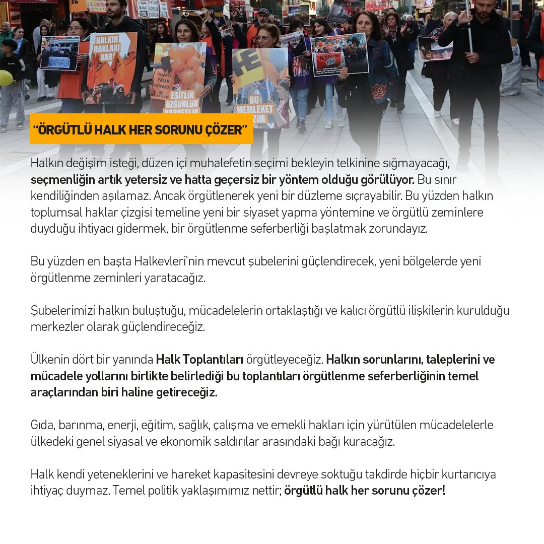 halkinhaklari's tweet photo. Halkevleri Genel Yönetim Kurulu Toplantısı Sonuç Metni
ÖRGÜTLÜ HALK HER SORUNU ÇÖZER

Saray iktidarı; kesintisiz operasyonlar, yargı baskısı ve kendisinin “Terörsüz Türkiye” adını verdiği süreçle siyasal ve toplumsal muhalefeti felç etmeyi amaçlıyor. Ekonomik yıkımın derinleştiği, temel hakların tasfiye edildiği ve seçim sonuçlarının dahi tanınmadığı koşullarda iktidarın temel hedefi; büyüyen toplumsal hoşnutsuzluğun alternatif bir siyasal odağa yönelmesini ve daha da önemlisi, örgütlü bir halk gücüne dönüşmesini engellemektir.

Hedefimiz; parçalanmış işçi sınıfının ve bölünmüş halkın bir güç olarak birliğini sağlamak, halkın siyasetini inşa etmektir. Ülkenin dört bir yanında geçinmek, barınmak, çalışmak, eğitim ve sağlık hakkına ulaşmak, yaşam alanlarını korumak, eşit ve özgür yaşamak için sürdürülen mücadeleleri; halkın kendi yaşamına, kaderine ve geleceğine sahip çıktığı güçlü bir mücadele hattında birleştirmektir. Bütün bu başlıkları, toplumsal haklar mücadelesinin ortak programı içinde ele almaktır.

Kürt sorununda gerçek çözümün, Saray’ın sıkıştırdığı dar “çerçeve”den değil; toplumsal haklar temelinde yükselecek bir barış, demokrasi ve eşitlik mücadelesinden geçtiğini biliyoruz. Kürt sorununda gerçek ve toplumsal demokratik bir çözüm için faşizmin toplumsal muhalefeti parçalama tuzağına düşmeyecek, Kürt halkıyla mücadele ortaklığını büyütecek bir yaklaşımı hayata geçireceğiz.

SONBAHAR MÜCADELE PROGRAMI VE ÖRGÜTLENME SEFERBERLİĞİ

Sonbahar dönemine “Halk çözer” iddiasıyla giriyoruz. Sermayenin saldırıları karşısında ekmeğine, onuruna ve yaşamına sahip çıkan halkın örgütlü gücünü büyüteceğiz.

Geçinemeyenlerin, barınamayanların, emeğinin karşılığını alamayanların, sağlıklı gıdaya ulaşamayanların, çocuklarının eğitim giderlerini karşılayamayanların, sağlık hakkından mahrum bırakılanların, düşük aylıklara mahkûm edilen emeklilerin ve yaşam alanlarını savunanların taleplerini ortak bir mücadele programında buluşturacağız.

Bütçe sürecine “Halkın bütçesini açıklıyoruz” diyerek müdahale edeceğiz. Sokak, Saray’ın ve sermayenin bütçesine karşı halkın ihtiyaçlarını görünür kılacağımız adres olacak. Halkın bütçe süreci başta olmak üzere sermayenin özel saldırı programına karşı kendi sözünü söylemesi yani müdahale etmesi için, toplumsal muhalefetin, sendikal hareketin, örgütlü halk güçlerinin ortak seferberliğini yaratacak bir inisiyatif alacağız. 

Bütün bu çalışmaları toplumsal haklar mücadelesini büyüten ortak bir dönem programı olarak yürüteceğiz.

 “ÖRGÜTLÜ HALK HER SORUNU ÇÖZER”

Halkın değişim isteği, düzen içi muhalefetin seçimi bekleyin telkinine sığmayacağı, seçmenliğin artık yetersiz ve hatta geçersiz bir yöntem olduğu görülüyor. Bu sınır kendiliğinden aşılamaz. Ancak örgütlenerek yeni bir düzleme sıçrayabilir. Bu yüzden halkın toplumsal haklar çizgisi temeline yeni bir siyaset yapma yöntemine ve örgütlü zeminlere duyduğu ihtiyacı gidermek, bir örgütlenme seferberliği başlatmak zorundayız.

Bu yüzden en başta Halkevleri’nin mevcut şubelerini güçlendirecek, yeni bölgelerde yeni örgütlenme zeminleri yaratacağız.

Şubelerimizi halkın buluştuğu, mücadelelerin ortaklaştığı ve kalıcı örgütlü ilişkilerin kurulduğu merkezler olarak güçlendireceğiz.

Ülkenin dört bir yanında Halk Toplantıları örgütleyeceğiz. Halkın sorunlarını, taleplerini ve mücadele yollarını birlikte belirlediği bu toplantıları örgütlenme seferberliğinin temel araçlarından biri haline getireceğiz.

Gıda, barınma, enerji, eğitim, sağlık, çalışma ve emekli hakları için yürütülen mücadelelerle ülkedeki genel siyasal ve ekonomik saldırılar arasındaki bağı kuracağız.

Halk kendi yeteneklerini ve hareket kapasitesini devreye soktuğu takdirde hiçbir kurtarıcıya ihtiyaç duymaz. Temel politik yaklaşımımız nettir; örgütlü halk her sorunu çözer!

SONUÇ

Sermaye ve Saray iktidarı; toprağı, suyu, kentleri, emeğimizi ve hayatımızı sermayenin ihtiyaçlarına göre yeniden düzenlemek, siyasal hakları işlemez hâle getirmek ve muhalefeti felç etmek istiyor.

Sermayenin özel saldırı programı karşısında halkın da elbette bir yanıtı var. Bugün dört bir yanda; işçilerin ücret mücadeleleri, emeklilerin geçim ve onur mücadeleleri, kadınların eşitlik ve özgürlük talepleri, adalet mücadeleleri, eğitim ve sağlık hakkı için yürütülen mücadeleler, halkın toprağını, suyunu ve kentte yaşam hakkını savunma mücadelesi, kendi gelişim seyirlerinin özgünlükleriyle birlikte yaygınlaşıyor.

Amacımız, birçok kanaldan ve farklı düzeylerden gelişen bu mücadeleleri tek ve ortak bir mücadele programının parçası hâline getirmek ve Saray iktidarının karşısına örgütlü bir halk öznesi olarak dikmektir.

Ekmeğimiz, onurumuz, yaşamımız için örgütleneceğiz.

Felç edilmek istenen Türkiye’nin çözüm adresi halkın kendisidir. Örgütlü bir halkın, kendi yetenekleri ve seferberlik kapasitesiyle çözemeyeceği hiçbir sorun yoktur!