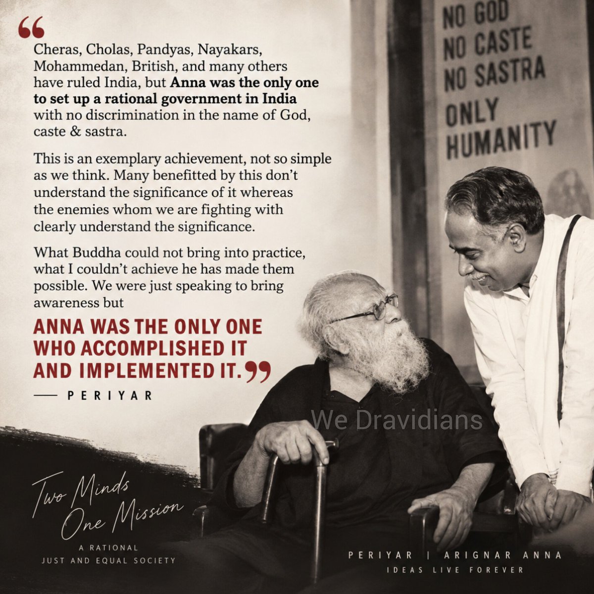WeDravidians's tweet photo. Periyar on Arignar Anna

"Cheras, Cholas, Pandyas, Nayakars, Mohammedan, British, and many others have ruled India, but Anna was the only one to set up a rational government in India with no discrimination in the name of God, caste & sastra.

This is an exemplary achievement, not so simple as we think. Many benefitted by this don’t understand the significance of it whereas the enemies whom we are fighting with clearly understand the significance.

What Buddha could not bring into practice , what I couldn't achieve he has made them possible . We were just speaking to bring awareness but ANNA WAS THE ONLY ONE WHO ACCOMPLISHED IT AND IMPLEMENTED IT."

Birth anniversary of Revolutionary ❤️ - The real leader of Dravidian parties  (DMK/ADMK etc) & the author of book once banned 'Aariya maayai' (ஆரிய மாயை)

#CNAnnadurai 
#பேரறிஞர்அண்ணா

#Repost 2023