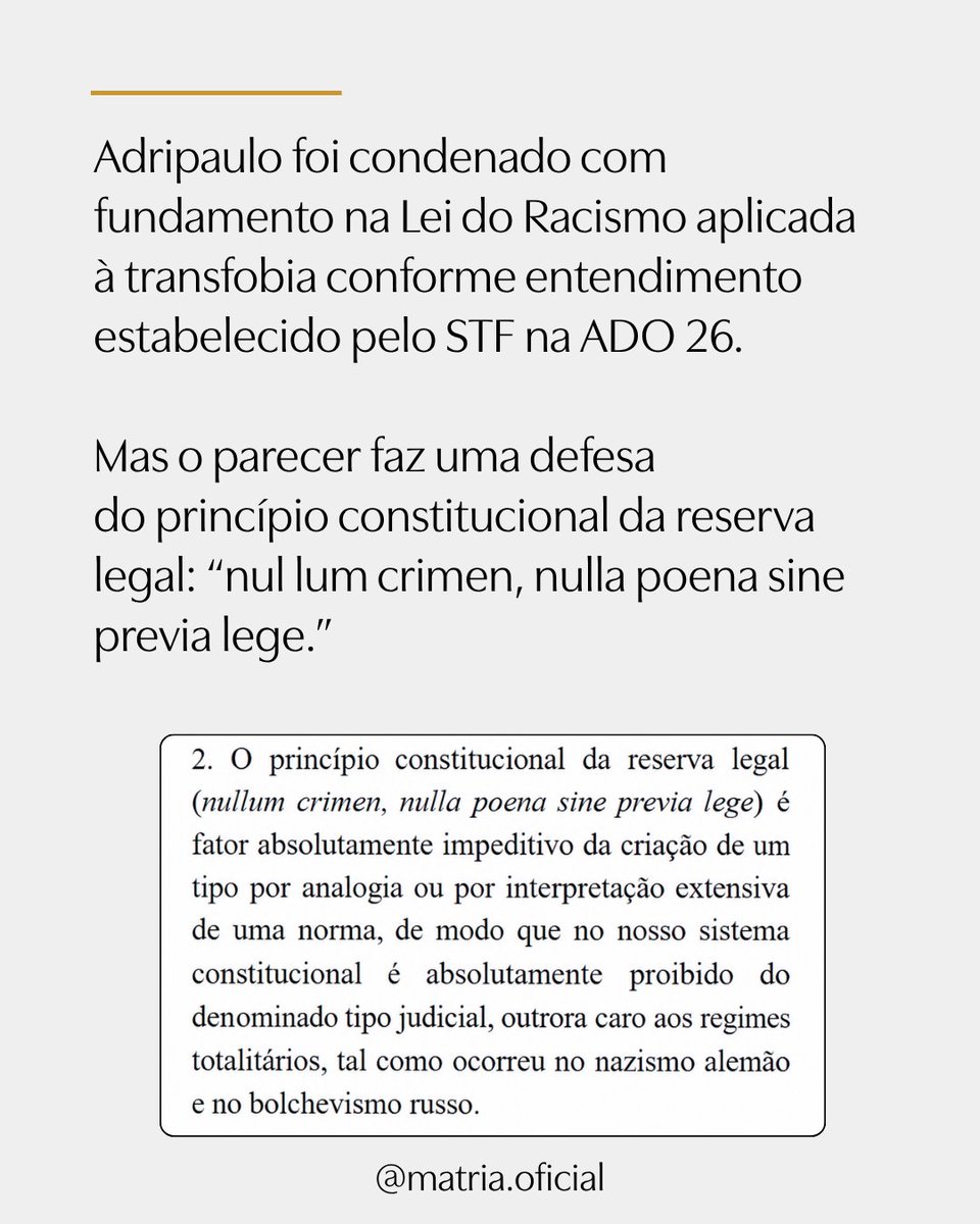 MATRIAoficial's tweet photo. Procurador do MPF reconhece: Adripaulo foi “indevidamente denunciado
e condenado”

A Procuradoria Regional da República da 5ª Região apresentou parecer favorável ao recurso do Sr. Adripaulo, condenado a um ano de reclusão e multa por suposto crime de discriminação contra Odara Sade (nome social), pessoa do sexo masculino, em situação envolvendo a presença dele em banheiro feminino da UFPB.
E o parecer é contundente.

O Procurador Domingos Sávio Tenório de Amorim sustenta que a conduta é atípica - isto é, que o Sr. Adripaulo foi condenado por uma conduta que não é considerada crime no ordenamento jurídico brasileiro.

Adripaulo foi condenado com fundamento na Lei do Racismo aplicada à transfobia conforme ntendimento estabelecido pelo STF na ADO 26.

Mas o parecer faz uma defesa do princípio constitucional da reserva legal: “nul lum crimen, nulla poena sine previa lege.”

Isso quer dizer que ninguém pode ser condenado criminalmente por analogia, interpretação extensiva ou pela criação judicial de um crime que não foi previamente definido em lei.

Por isso, o Procurador afirma que o Sr. Adripaulo foi “indevidamente denunciado e condenado por um fato que não é criminoso”.

Segundo o Procurador, ao ampliar o alcance da lei penal nesse caso, o STF foi “muito além daquilo que lhe foi delegado como seu intérprete”.

Na sentença que condenou Adripaulo, o juiz considerou que a ausência de norma a respeito do uso de banheiros na UFPB por pessoas que se declaram trans não criava o dever de negar a Odara o acesso ao banheiro feminino.

Nesse novo parecer do MPF, o Procurador aponta que o juiz inverteu a questão e que a ausência de norma justifica o cuidado que o Sr. Adripaulo teve de preservar o banheiro feminino que, historicamente, é reservado ao sexo feminino.

Não apenas não havia, no momento do incidente, norma da UFPB a respeito de uso de banheiros por “ identidade de gênero” como inexiste Lei que permita tal uso.

Por isso, é extremamente relevante que o parecer do MPF reconheça a importância da tradicional separação dos banheiros por sexo e que a sociedade age, de forma legítima, de acordo com tal tradição.

O procurador também reconhece algo que durante todo esse debate tantas vezes foi tratado como se não pudesse sequer ser mencionado: as mulheres também estavam presentes naquela situação e também possuem direitos.

Ao analisar a motivação do Sr. Adripaulo, o MPF afirma expressamente: “parece a este Órgão do Parquet que o objetivo do réu foi preservar
a intimidade das mulheres”.

O parecer não interpreta a preocupação com a separação de um banheiro feminino por sexo como manifestação de ódio ou preconceito, como fez o juiz ao condenar Adripaulo.

O Procurador reconhece que o servidor atuou em um contexto no qual não existia regulamentação institucional clara e agiu de acordo com a compreensão que a sociedade tem da divisão de banheiros, que sempre foi por sexo, por motivos
de segurança e privacidade.

Essa ainda não é a decisão do Tribunal a respeito do recurso que a advogada da MATRIA apresentou.

Mas é um importante reconhecimento de que o Sr. Adripaulo não deveria ter sido condenado e que defender a intimidade das mulheres não transforma uma pessoa em criminosa.

Seguiremos acompanhando e informando sobre a todos sobre o caso do Sr. Adripaulo, cuja defesa foi possível graças às doações recebidas através deste perfil.

Que este parecer represente um passo importante em direção à sua absolvição e a um olhar crítico sobre as consequências da decisão do STF de criar, por analogia, um suposto crime de “homotransfobia” sem sequer explicitar o que, afinal, constituiria esse crime.

Reconhecer que sexo importa na proteção dos direitos das mulheres não é crime.