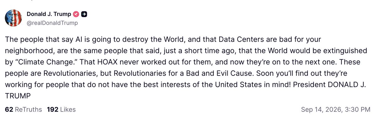 Trump: "The people that say AI is going to destroy the World, and that Data Centers are bad for your neighborhood, are the same people that said, just a short time ago, that the World would be extinguished by 'Climate Change.' That HOAX never worked out for them, and now they’re on to the next one. These people are Revolutionaries, but Revolutionaries for a Bad and Evil Cause. Soon you’ll find out they’re working for people that do not have the best interests of the United States in mind! President DONALD J. TRUMP"