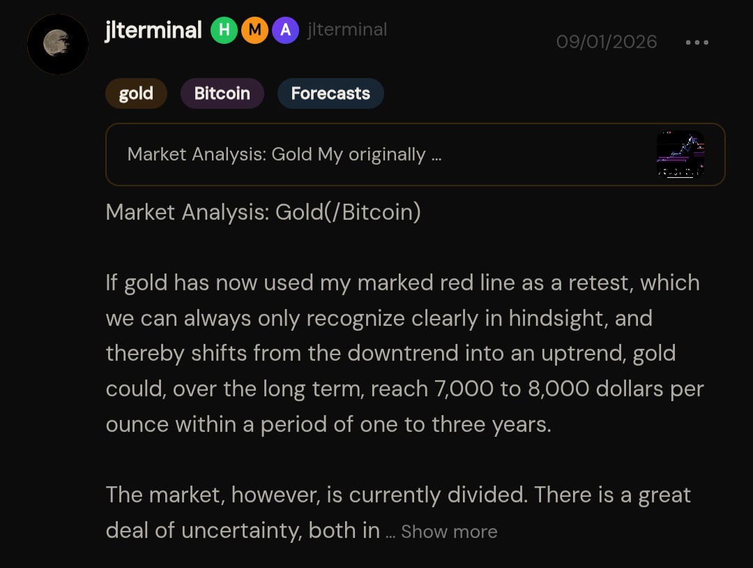 JLTerminal's tweet photo. 09/01/26

Market Analysis: Gold(/Bitcoin)

If gold has now used my marked red line as a retest, which we can always only recognize clearly in hindsight, and thereby shifts from the downtrend into an uptrend, gold could, over the long term, reach 7,000 to 8,000 dollars per ounce within a period of one to three years.

The market, however, is currently divided. There is a great deal of uncertainty, both in the markets and around the world. On the one hand, this can be a catalyst for higher gold prices. On the other hand, potential interest rate hikes in the US and in the rest of the world are on the table, which can weigh on the price in the short term.

Either way, interest rates will have to come down again over the long term, since the economy would not withstand a permanently high interest rate level. At the same time, governments continue to pile up debt to an immeasurable degree. The US has just crossed the 40 trillion dollar mark, which is 40,000 billion dollars. The combination of high inflation, persistent uncertainty and ever increasing debt leaves, over the long term, hardly any other path than a faster, stronger and more uncontrolled devaluation of money.

This is exactly why I am a friend of Bitcoin and gold. I consider these two assets to be the best bets over the long term against a debt based monetary system that is moving, step by step, ever closer to the abyss of hyperinflation. Maybe not tomorrow, maybe not in a few months and maybe not in a few years. In my view, however, there is no such thing as too big to fail.

Infinity has no value. It devalues, first gradually, then faster, stronger and more uncontrolled.

In a world in which there will be an infinite amount of money, real value will be measured in other assets. For me, these are gold and Bitcoin.

(Disclaimer: This reflects personal analysis based on publicly available data. This is not financial advice or a recommendation to buy or sell any asset.)