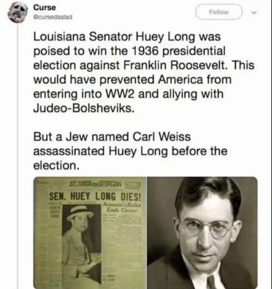 KevinSparx1236's tweet photo. Louisiana Senator Huey Long was poised to win the 1936 presidential election against Franklin Roosevelt. This would have prevented America from entering into WW2 and allying with Judeo-Bolsheviks.
But a Jew named Carl Weiss assassinated Huey Long before the election. https://t.co/4onKegNdNC