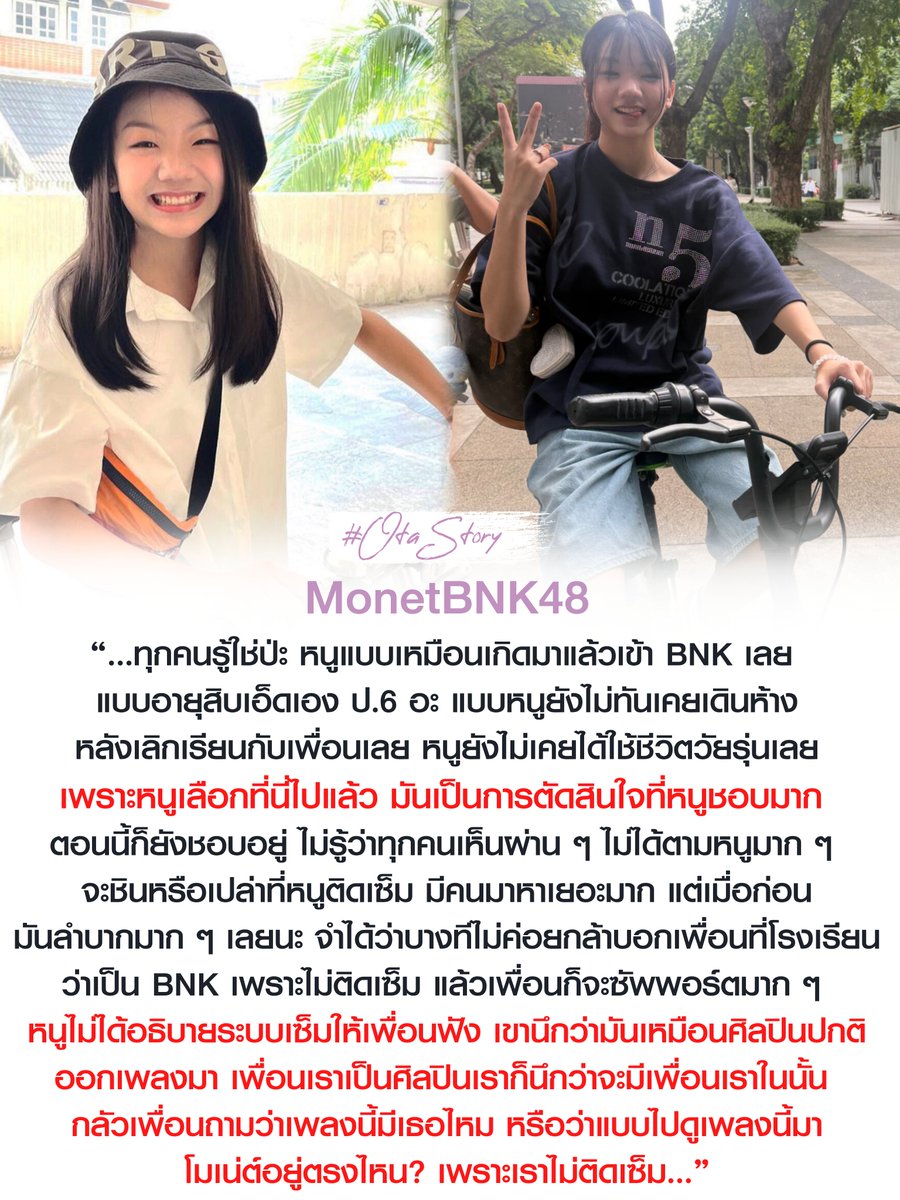 OTAStory's tweet photo. [ #BNK48 #MonetBNK48 ]

:: เด็กที่ไม่เคยได้ใช้ชีวิตวัยรุ่นสักครั้ง ::

ย้อนกลับไป 6 ปีที่แล้ว มีเด็กคนหนึ่งตัดสินใจมาเป็นไอดอล เด็กคนนั้นมีคนมาต่อแถวจับมือแค่ 10 นาทีต่อ 1 คน กว่าจะได้ขึ้นเต้นเพลงหนึ่ง ต้องลุ้นตลอดว่าจะได้ขึ้นไหม ลุ้นว่าจะเปล่งประกายได้หรือเปล่า

ลุ้นว่าครั้งนี้จะเปลี่ยนอะไรในตัวเองได้บ้างไหม
เด็กคนนั้นเข้าวงตั้งแต่อายุ 11 ขวบ

ในยุคที่วงยังไม่ยืดหยุ่นเท่าตอนนี้ และมีกำแพงของรุ่นพี่ที่สูงมากขวางอยู่

ถ้าชีวิตหลังเลิกเรียนของเด็กทั่วไป คือ การเดินห้าง นัดเพื่อน ปั่นจักรยานเล่น อะไรแบบนั้นก็ไม่เคยอยู่ในตารางชีวิตของเธอเลย จนกระทั่งหลายสัปดาห์ก่อน เธอไปปั่นจักรยานกับเพื่อน ให้เพื่อนสอน แล้วถ่ายรูปเก็บไว้

รูปนั้นถูกอัพลง IG เพื่อนสมัยประถมที่ยังสนิทกันทักมาทันที

"เหมือนได้ใช้ชีวิตแบบวัยรุ่น"

ประโยคสั้น ๆ ของเพื่อน กลายเป็นเรื่องที่เธอเก็บมาเล่าซ้ำในไลฟ์ แม้จะผ่านมาเป็นเดือนแล้ว แต่เธอบอกว่ามันเป็นการตัดสินใจที่ไม่ได้เสียใจเลย เพราะเลือกที่นี่เอง และยังชอบที่นี่อยู่

แค่เพราะช่วงนี้ได้เห็นตัวเองในมุมอื่นบ้าง ได้ย้อนไปนึกถึงวันที่เต้นเพลง "Gomen ne Jewel" ในสเตจพี่ฮูพ

เพลงที่รุ่นพี่ GEN 2 และ GEN 3 เข้าใจดีว่าหมายถึงอะไร เพลงของคนที่ต้องพยายามมากแค่ไหน กว่าจะได้ขึ้นเป็นแค่ Back Dancer

มีช่วงนึงเธอยอมลาเรียนหนึ่งวันเต็มเพื่อไปซ้อมทั้งที่ไม่ได้ถูกเลือกด้วยซ้ำ เพราะทุกครั้งที่ได้ขึ้นสเตจ คือการลุ้นว่าครั้งนี้จะมีอะไรเปลี่ยนไหม

แต่พอมาวันนี้ วันที่บนเวที ทุกคนเต้นเพลงนี้ผิดด้วยกัน คุยเล่นกันไปมาระหว่างเต้น ไม่ต้องคิดว่าจะมีใครชอบเราไหม จะมีใครมองว่าเราเต้นผิดไหม ไม่ต้องมานั่งคิดอะไรเลย ทั้งก่อนขึ้นและหลังขึ้น

มันยิ่งทำให้เธอนึกถึงช่วงวัยเด็กที่ไม่กล้าบอกเพื่อนที่โรงเรียนว่าตัวเองเป็น BNK48 เพราะไม่ติดเซ็มบัตสึ

คำถามที่กลัวที่สุด คือ เพลงนี้มีเธอไหม? หรือโมเน่ต์อยู่ตรงไหน?

ไม่ใช่เพราะเพื่อนไม่ซัพพอร์ต แต่พอเพื่อนไม่ได้ถาม เธอก็ไม่รู้จะอธิบายระบบเซ็มบัตสึให้เพื่อนเข้าใจยังไง เพราะในสายตาคนนอก ถ้าศิลปินออกเพลง เพื่อนก็ควรจะได้เห็นเพื่อนตัวเองอยู่ในนั้น

แต่ทุกวันนี้ เรื่องราวเดียวกันกลายเป็นสิ่งที่เธอเล่าได้อย่างภูมิใจ

จากแถวจับมือที่เคยมีคนมาแค่ 10 นาทีต่อ 1 คน 
วันนี้แถวยาวมาก และเธอก็ยังเป็นคนสุดท้ายตลอดเลย

เด็กคนนั้น ชื่อ "โมเน่ต์ BNK48"