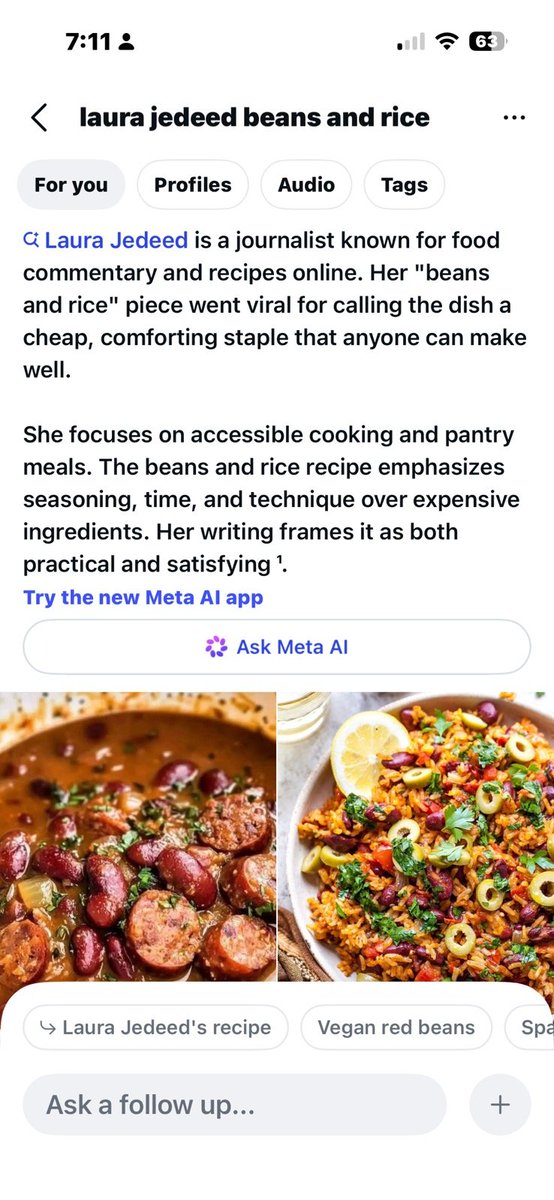 A screenshot from Instagram for the search "Laura Jedeed beans and rice":
7:11
laura jedeed beans and rice
Laura Jedeed is a journalist known for food commentary and recipes online. Her "beans and rice" piece went viral for calling the dish a cheap, comforting staple that anyone can make well.
She focuses on accessible cooking and pantry meals. The beans and rice recipe emphasizes seasoning, time, and technique over expensive ingredients. Her writing frames it as both practical and satisfying 1.
Try the new Meta Al app
Ask Meta Al
Link: Laura Jedeed's recipe
Link: Vegan red veans