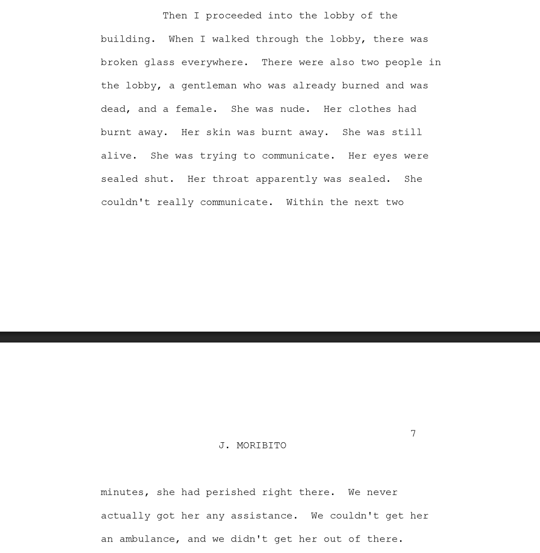 DrewPavlou's tweet photo. I downloaded all 12,000 pages of FDNY 9/11 oral history records and some of the testimony is soul destroying. It literally reads like Dante's Inferno. These people were in hell. 

The testimony of firefighter John Morabito:

''When I walked through the lobby, there was broken glass everywhere. There were also two people in the lobby: a gentleman who was already burned and was dead, and a female. She was nude. Her clothes had burnt away. Her skin was burnt away. She was still alive. She was trying to communicate. Her eyes were sealed shut. Her throat apparently was sealed. She couldn't really communicate.

Within the next two minutes, she had perished right there. We never actually got her any assistance. We couldn't get her an ambulance, and we didn't get her out of there.''