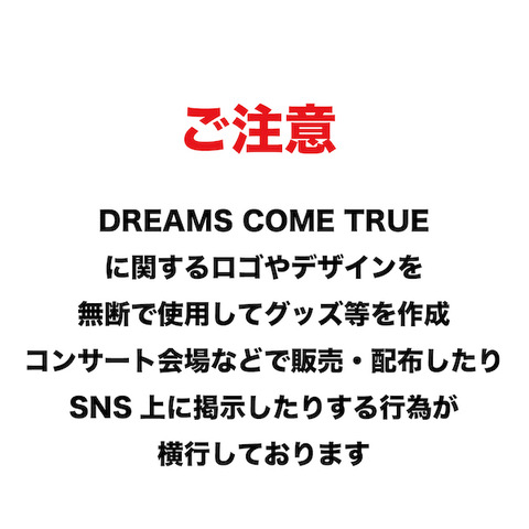 dcte_staff's tweet photo. ご注意

DREAMS COME TRUEに関するロゴやデザインを
無断で使用してグッズ等を作成し、コンサート会場
などで販売・配布したり、SNS上に掲示したりする
行為が横行しております。
弊社はDREAMS COME TRUEの所属プロダクション
であり、これらの図形ロゴ・デザインについての
著作権等の権利は、弊社において管理しております。
これらの図形ロゴ・デザインを、個人で楽しむ
範囲を越えて、複製・改変して使用した上で販売や
プレゼントをする行為やSNSに掲示する行為は、
弊社の権利を侵害し、DREAMS COME TRUEの活動を
阻害する行為にあたるものであり、侵害行為停止の
申入れや法的措置の対象となる可能性があります。
有償・無償を問わず、これらの図形ロゴ・デザインの
無断使用行為を行わず、また、これらを無断使用した
グッズ等の購入や受け取りなどの行為もお控え
いただけるようお願いいたします。

株式会社ディーシーティーエンタテインメント