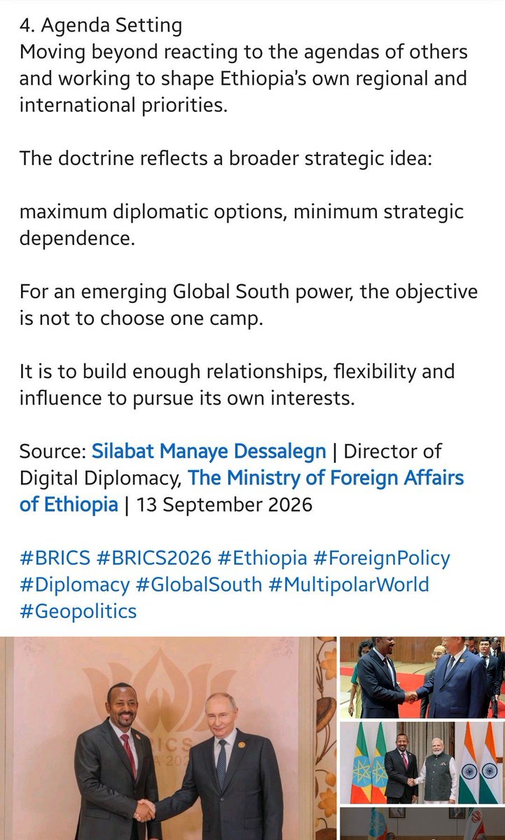 GashamaYohannes's tweet photo. 𝗘𝘁𝗵𝗶𝗼𝗽𝗶𝗮’𝘀 𝟰𝗔 𝗙𝗼𝗿𝗲𝗶𝗴𝗻 𝗣𝗼𝗹𝗶𝗰𝘆 𝗗𝗼𝗰𝘁𝗿𝗶𝗻𝗲 𝗮𝘁 #𝗕𝗥𝗜𝗖𝗦:

New Delhi | 13 September 2026

At the 18th BRICS Summit, Ethiopia’s foreign-policy approach was presented through what officials describe as the “Abiy Doctrine” — the 4As:

1. #Active & Neutral Diplomacy
An engaged foreign policy that protects national interests without becoming tied exclusively to one side.

2. #Alternative Partnerships
Building relationships across regions and continents to widen Ethiopia’s diplomatic and economic options.

3. #Adaptive & Pragmatic Approach
Responding to changing realities without being constrained by fixed ideological positions — including maintaining relations with countries whose own relationships may be in conflict.

4. #Agenda Setting
Moving beyond reacting to the agendas of others and working to shape Ethiopia’s own regional and international priorities.

The doctrine reflects a broader strategic idea:

maximum diplomatic options, minimum strategic dependence.

For an emerging Global South power, the objective is not to choose one camp.

It is to build enough relationships, flexibility and influence to pursue its own interests.

Source: Silabat Manaye Dessalegn | Director of Digital Diplomacy, The Ministry of Foreign Affairs of Ethiopia | 13 September 2026

#BRICS #BRICS2026 #Ethiopia #ForeignPolicy #Diplomacy #GlobalSouth #MultipolarWorld #Geopolitics
