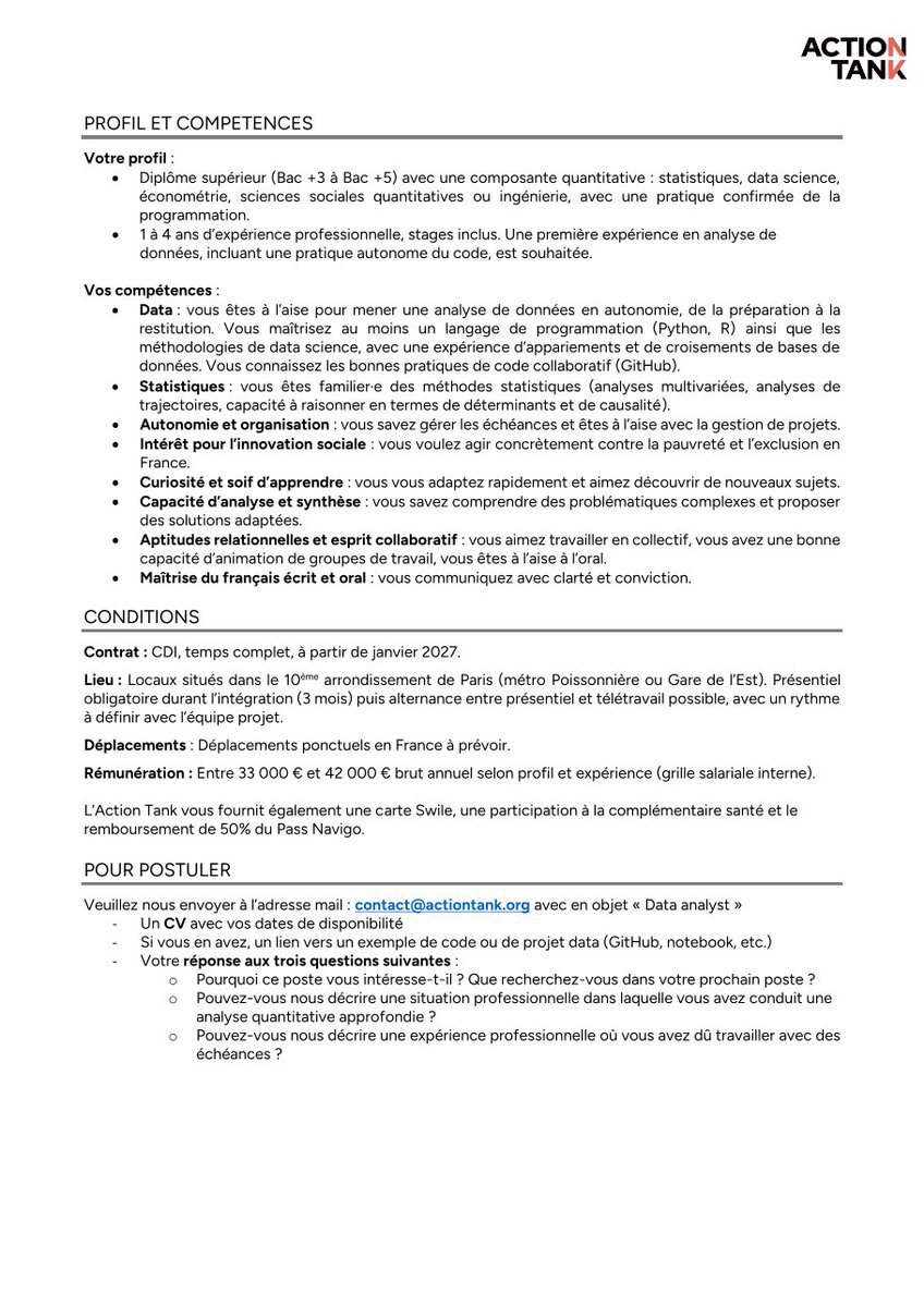 boyndianda's tweet photo. OFFRE D’EMPLOI : Data Analyst – CDI | Paris, France | 33 000–42 000 € brut/an | Début : janvier 2027

📌 Informations clés
• Poste : Data Analyst
• Contrat : CDI, temps complet
• Lieu : Paris 10ᵉ, France
• Début : Janvier 2027
• Rémunération : 33 000 à 42 000 € brut/an selon profil et expérience
• Télétravail : Possible après 3 mois d’intégration, selon les modalités définies avec l’équipe
• Déplacements : Ponctuels en France
• Expérience : 1 à 4 ans, stages inclus
• Niveau : Bac+3 à Bac+5 avec composante quantitative

🎓 Profil recherché
• Diplôme Bac+3 à Bac+5 avec une composante quantitative en statistiques, data science, économétrie, sciences sociales quantitatives, ingénierie ou domaine connexe ;
• 1 à 4 ans d’expérience professionnelle, stages inclus ;
• Première expérience en analyse de données ;
• Pratique autonome de la programmation ;
• Intérêt pour l’innovation sociale et la lutte contre la pauvreté et l’exclusion.

🛠️ Compétences recherchées
• Maîtrise d’au moins un langage de programmation : Python ou R ;
• Maîtrise des méthodes de data science ;
• Expérience dans l’appariement et le croisement de bases de données ;
• Connaissance des bonnes pratiques de développement collaboratif avec GitHub ;
• Maîtrise des méthodes statistiques et analyses multivariées ;
• Connaissances en analyse de trajectoires et raisonnement causal ;
• Capacité à gérer des projets et des échéances ;
• Excellentes capacités d’analyse, de synthèse et de communication ;
• Bonnes aptitudes relationnelles et capacité à travailler en équipe ;
• Excellente maîtrise du français écrit et oral.

💼 Ce que l’Action Tank propose
• Des projets à fort impact social ;
• Un environnement stimulant, collaboratif et bienveillant ;
• Un accompagnement pour développer ses compétences en gestion de projet, évaluation d’impact et conception de solutions ;
• Carte Swile ;
• Participation à la complémentaire santé ;
• Remboursement de 50 % du Pass Navigo ;
• Possibilités de télétravail après la période d’intégration.

📩 Comment postuler ?
Les candidat·e·s doivent envoyer :
• Un CV avec leurs dates de disponibilité ;
• Si disponible, un lien vers un projet data, GitHub, notebook ou exemple de code ;
• Une réponse aux trois questions demandées par l’Action Tank concernant la motivation, une expérience d’analyse quantitative et la gestion des échéances.
📧 Email : contact@actiontank.org
📌 Objet du mail : « Data analyst »
⏳ Prise de poste : janvier 2027