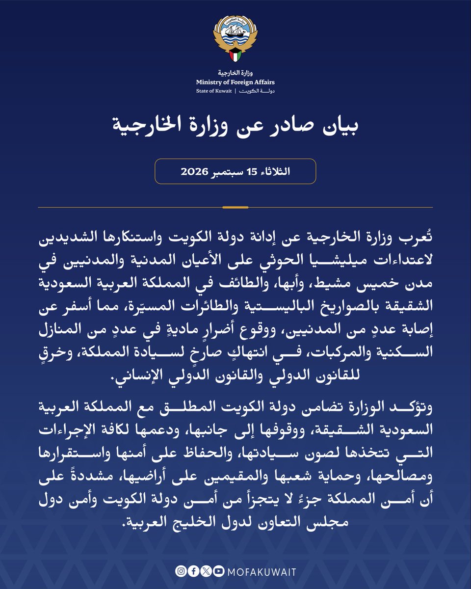 MOFAKuwait's tweet photo. بيان صادر عن وزارة الخارجية
الثلاثاء 15 سبتمبر 2026

تُعرب وزارة الخارجية عن إدانة دولة الكويت واستنكارها الشديدين لاعتداءات ميليشيا الحوثي على الأعيان المدنية والمدنيين في مدن خميس مشيط، وأبها، والطائف في المملكة العربية السعودية الشقيقة بالصواريخ الباليستية والطائرات المسيّرة، مما أسفر عن إصابة عددٍ من المدنيين، ووقوع أضرارٍ ماديةٍ في عددٍ من المنازل السكنية والمركبات، في انتهاكٍ صارخٍ لسيادة المملكة، وخرقٍ للقانون الدولي والقانون الدولي الإنساني.

وتؤكد الوزارة تضامن دولة الكويت المطلق مع المملكة العربية السعودية الشقيقة، ووقوفها إلى جانبها، ودعمها لكافة الإجراءات التي تتخذها لصون سيادتها، والحفاظ على أمنها واستقرارها ومصالحها، وحماية شعبها والمقيمين على أراضيها، مشددةً على أن أمن المملكة جزءٌ لا يتجزأ من أمن دولة الكويت وأمن دول مجلس التعاون لدول الخليج العربية.