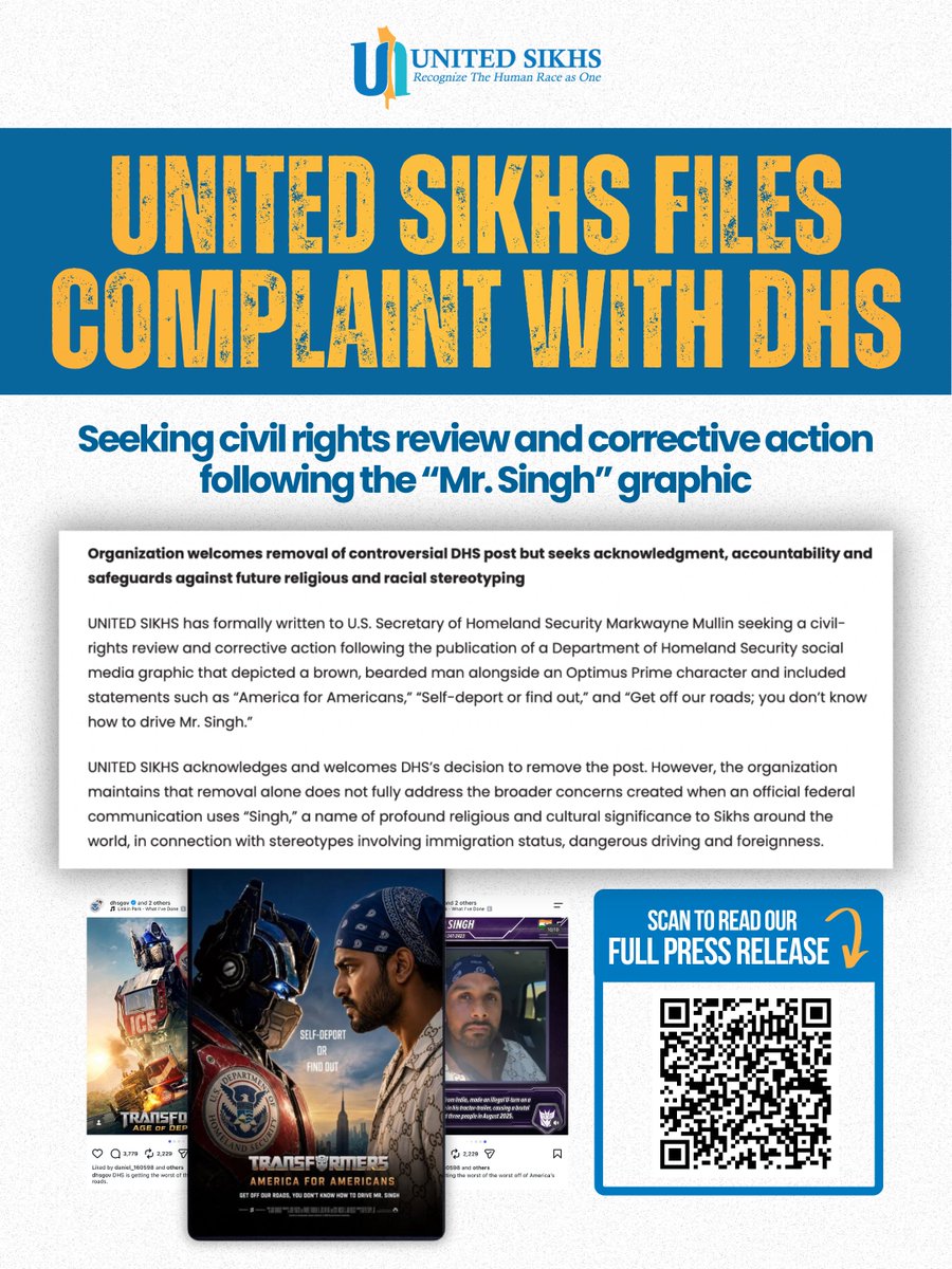 unitedsikhs's tweet photo. WE ARE NOT LETTING THIS END WITH A DELETED POST.

UNITED SIKHS has formally filed a complaint with the U.S. Department of Homeland Security for a civil rights review and corrective action following the DHS “Mr. Singh” graphic.

Removing the post does not erase the harm or the questions it raised.

Our complaint calls for accountability, an acknowledgment of the impact on Sikh Americans and other communities, and safeguards to help prevent similar incidents from happening again.

Scan the QR code to read the full press release.

#UNITEDSIKHS #SikhDiscrimination #CivilRights