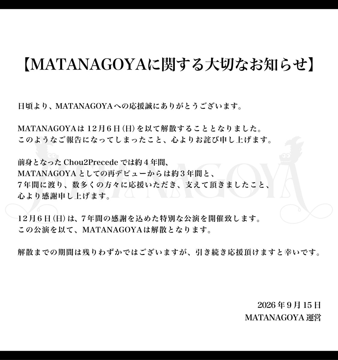 matanagoya's tweet photo. 【MATANAGOYAに関する大切なお知らせ】

MATANAGOYAは12月6日（日）を以て解散することとなりました。
数多くの方々に応援いただき、支えて頂きましたこと、心より感謝申し上げます。

解散までの期間は残りわずかではございますが、引き続き応援頂けますと幸いです。

12/6(日)・今池BOTTOMLINE
『MATANAGOYA THE FINAL』
⏰開場16:15 開演16:45
🎫https://t.co/0t1wxpmig7
抽選販売~10/31 先着販売11/1~
