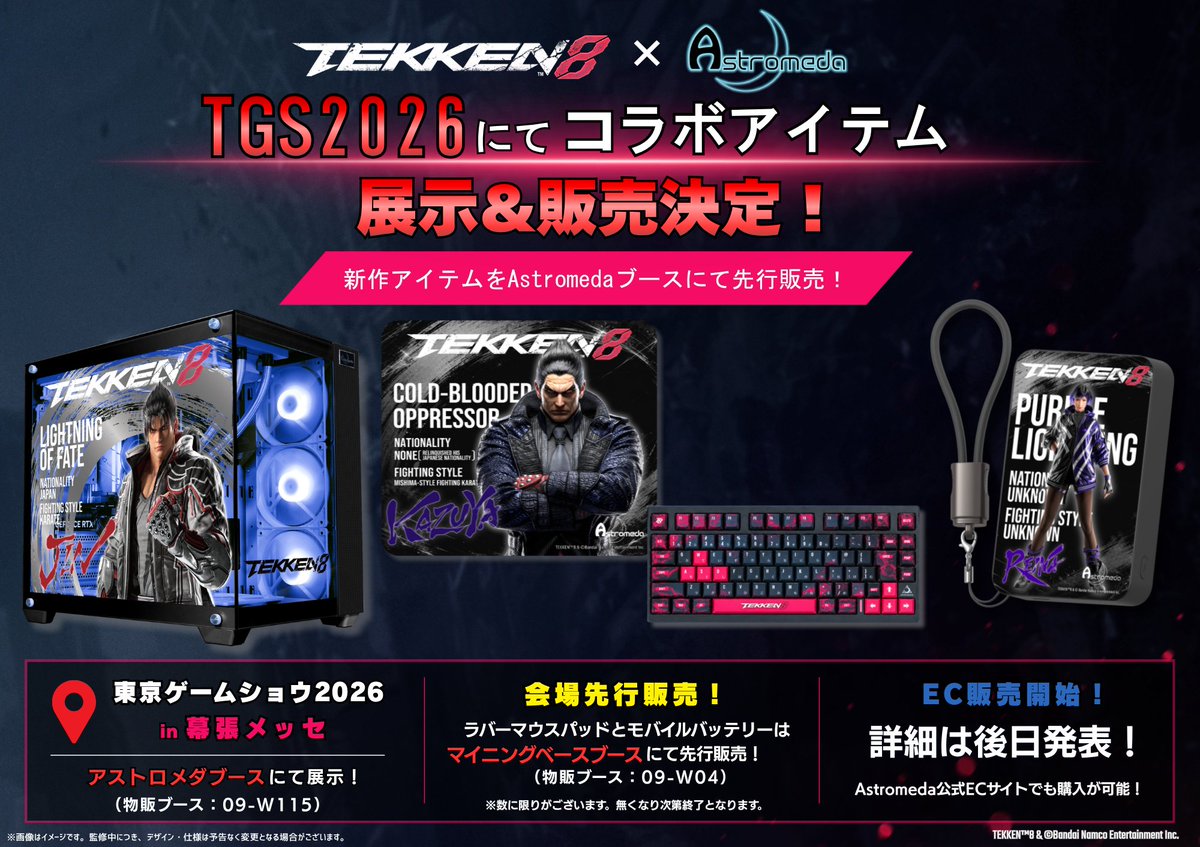 Astromeda_JP's tweet photo. 🎉【TGS2026 先行販売】🎉
#Astromeda ブースにて、『鉄拳8』とのコラボ商品を一足先にTGS2026で展示＆先行販売決定🤜✨
━━━━━━━━━━━━━━
▼展示商品
✨デスク周りを彩る実用性とコレクション性を兼ね備えたラインナップ✨
・PC🖥️
・モバイルバッテリー🔋
・ラバーマウスパッド🖱️
・キーボード⌨️
━━━━━━━━━━━━━━
▼販売商品
・モバイルバッテリー(11種)🔋
・ラバーマウスパッド(11種)🖱️
━━━━━━━━━━━━━━
▼ブース情報
・展示エリア
09-W115

・販売エリア
09-W04

商品の販売時期などの詳細は、後日ご案内いたします🛒
━━━━━━━━━━━━━━
発売に先駆けて、実物をいち早くチェックできるチャンス👀

ぜひAstromedaブースへお立ち寄りください✨

#鉄拳8 #TGS2026