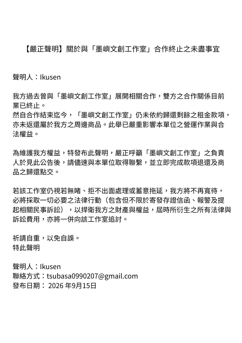 Ikusen_'s tweet photo. 【嚴正聲明】關於與「墨嶼文創工作室」合作終止之未盡事宜

聲明人：Ikusen

我方過去曾與「墨嶼文創工作室」展開相關合作，雙方之合作關係目前業已終止。
然自合作結束迄今，「墨嶼文創工作室」仍未依約歸還剩餘之租金款項，亦未返還屬於我方之周邊商品。此舉已嚴重影響本單位之營運作業與合法權益。

為維護我方權益，特發布此聲明，嚴正呼籲「墨嶼文創工作室」之負責人於見此公告後，請儘速與本單位取得聯繫，並立即完成款項退還及商品之歸還點交。

若該工作室仍視若無睹、拒不出面處理或蓄意拖延，我方將不再寬待，必將採取一切必要之法律行動（包含但不限於寄發存證信函、報警及提起相關民事訴訟），以捍衛我方之財產與權益，屆時所衍生之所有法律與訴訟費用，亦將一併向該工作室追討。

祈請自重，以免自誤。
特此聲明

聲明人：Ikusen
聯絡方式：tsubasa0990207@gmail.com
發布日期：2026 年9月15日