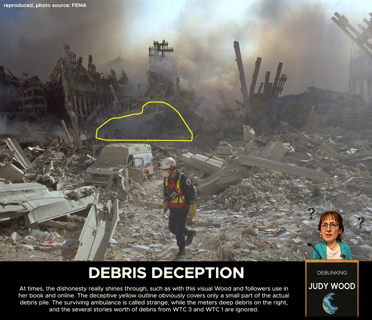 B3ardMonkey's tweet photo. Debunking dr. Judy Wood 9 - (Core Arg. 1D) Refuting Wood’s argument about the debris

Now that we have seen what the expected and observed amounts of debris and collapse were after 9/11, we can dismantle the disinformation Judy Wood promotes. Most of the material on the amount of debris and basement collapses, if any, are found in the chapters on the Bathtub (chap. 5) and chapter 9, 'Where did the buildings go?'.

a) At its core, Wood faces the problem the previous post, and the thousands of photos not discussed there, make crystal clear to anyone interested: Debris on the surface and below grade is in fact in very good agreement with the expected amount of debris given material/volume.

b) Thus, to make her case, Wood relies almost completely on cherry-picking the evidence, and arguments from personal incredulity. Serious discussion on for example the basement collapses is virtually absent.

c) For the surface debris she picks a handful of photographs from locations that had relatively shallow debris fields, like parts of West street. She tends to call attention to specific parts that were not destroyed, like an ambulance, ignoring the vast amount of debris and destruction that is in these same shots.

d) West street in front of WTC 1 was literally filled with fire engines, police cars, and other vehicles, as shown for example in the N.J. Burkett footage [1]. Virtually all of these were destroyed. If there were 20 vehicles and 19 were destroyed, pointing to the one ambulance that miraculously escaped destruction amid the chaos is not an argument.

e) More egregiously, she presents the picture with an outline on the supposed debris pile of WTC 1 which doesn’t even cover half of the actual pile that can be plainly seen in the photo. Insultingly dishonest.

f) Other photos from for example the Plaza show more of the debris field, but because of distance and perspective, actual debris size is difficult to gauge unless you know what to look for.

g) In interviews she argues the only debris seen on the streets is some light aluminium cladding, which is absurd as virtually every photo of Ground Zero shows vast amount of structural steel from the façade and core of the towers. Making such points on the basis of one ground-level photo as Judy did in her 2012 GlobalBEM presentation [2] is idiotic and misleading.

h) Other photos include aerial shots which provide good overviews but have difficulty conveying the height of the debris piles. LIDAR scans sound helpful in theory but are of useless quality here.

[1] N.J. Burkett footage (https://t.co/zafjkiKP6l)
[2] Judy Wood “I don’t see any big steel beams”, GlobalBEM presentation (2012) (https://t.co/gPoqEKBB2Z)
