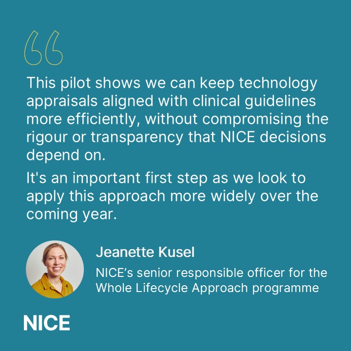 Professional photo of Jeanette Kusel, NICE’s senior responsible officer for the Whole Lifecycle Approach programme. Quote reads "This pilot shows we can keep technology appraisals aligned with clinical guidelines more efficiently, without compromising the rigour or transparency that NICE decisions depend on. 
It's an important first step as we look to apply this approach more widely over the coming year."