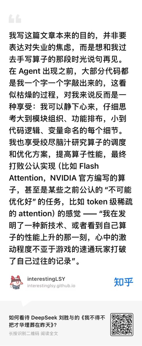 ZhihuFrontier's tweet photo. DeepSeek’s Kernel Engineer Responds: What His Viral Essay Was Really About
Almost 20 minutes ago, Liu Shengyu (刘胜与), who leads @deepseek_ai v4.1’s main attention kernel work, has personally answered on Zhihu: his viral essay was a farewell to a craft he loves, rather than an expression of unemployment anxiety. Also, he explained what readers missed in his article “I Have to Bury My Talent in Yesterday” /《我不得不把才华埋葬在昨天》：

⚙️ The loss is personal
Writing GPU kernels by hand gave him room to think through every detail, from module structure to variable names. Beating established implementations felt like breaking a speedrunning record.
AI already works faster; he expects it to become better, too. Adopting it means giving up the slow, absorbing work he enjoyed. Even an exciting new direction cannot make that loss painless.

🎯 Programming could become a sport
He imagines handwritten kernels — perhaps programming itself — becoming recreation, much as javelin throwing outlived its use in hunting.
The essay preserves those memories for his future self, while helping him find the courage to pick up new tools.

📣 The debate drifted away from his point
Readers focused on communism, Cyberpunk 2077 and Anthropic versus DeepSeek. Liu says those closing reflections were tentative personal views, not his employer’s position or the essay’s central argument.
His belief that powerful AI should be open and affordable is sincere. He also acknowledges the limits of his expertise on social questions.

🔭 Optimistic about AI, uneasy about work
He expects better data, deeper models and longer contexts to keep advancing today’s agents, even before future breakthroughs.
He is relatively optimistic about his own place in that future. He is less hopeful that people will still immerse themselves deeply in a craft — or sustain one activity as both a job and a passion.

🌱 Why he keeps going
He will keep building kernels and bringing AI agents into the process: he would rather evolve than wait to be displaced.
He also wants teams committed to open sharing to build the strongest AI first, so everyone can benefit.
His next challenge is to bring his interests, strengths and the needs of the AI era back into alignment. Letting go of yesterday still leaves a future worth pursuing.

🔗 Full Reading:
https://t.co/xClM2ygzqL
📖I Have to Bury My Talent in Yesterday /《我不得不把才华埋葬在昨天》：
https://t.co/d7nRFVzq9R
📖 Further reading — Liu’s “2025 Year-End Reflections, Part II: Memory”:
https://t.co/XaYqy3Ynq5

#DeepSeek #AI #GPU #KernelOptimization #AIAgents #FutureOfWork