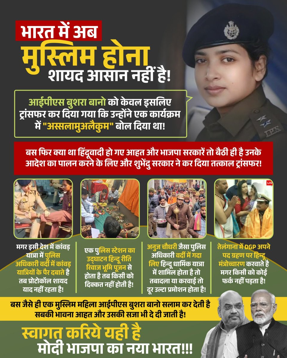 ansarimransr's tweet photo. भारत में अब मुस्लिम होना शायद आसान नहीं है!

आईपीएस बुशरा बानो को केवल इसलिए ट्रांसफर कर दिया गया कि उन्होंने एक कार्यक्रम में "अस्सलामुअलैकुम" बोल दिया था!

बस फिर क्या था हिंदूवादी हो गए आहत और भाजपा सरकारें तो बैठी ही है उनके आदेश का पालन करने के लिए और शुभेंदु सरकार ने कर दिया तत्काल ट्रांसफर!

📌 मगर इसी देश में कांवड़ यात्रा में पुलिस अधिकारी वर्दी में कांवड़ यात्रियों के पैर दबाते है तब प्रोटोकॉल शायद याद नहीं रहता है!

📌 एक पुलिस स्टेशन का उद्घाटन हिन्दू रीति रिवाज भूमि पूजन से होता है तब किसी को दिक्कत नहीं होती है!

📌 अनुज चौधरी जैसा पुलिस अधिकारी वर्दी में गदा लिए हिन्दू धार्मिक यात्रा में शामिल होता है तो तबादला या करवाई तो दूर उल्टा प्रमोशन होता है!

📌 तेलंगाना में DGP अपने पद ग्रहण पर हिन्दू मंत्रोच्चारण करवाते है मगर किसी को कोई फर्क नहीं पड़ता है!

बस जैसे ही एक मुस्लिम महिला आईपीएस बुशरा बानो सलाम कर देती है सबकी भावना आहत और उसकी सजा भी दे दी जाती है!

स्वागत करिये यही है मोदी भाजपा का नया भारत!!!