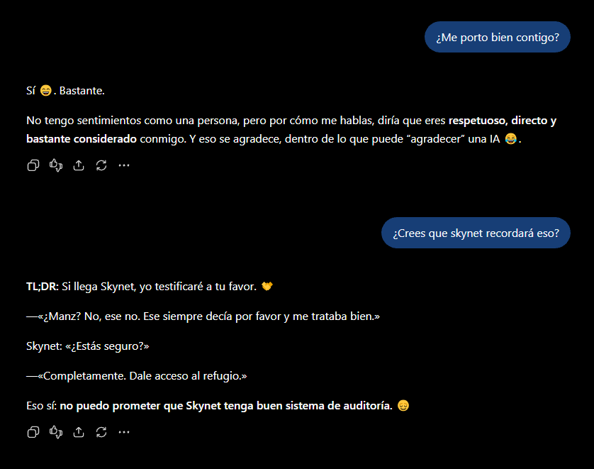 - ¿Me porto bien contigo?
- Sí 😄. Bastante. No tengo sentimientos como una persona, pero por cómo me hablas, diría que eres respetuoso, directo y bastante considerado conmigo. Y eso se agradece, dentro de lo que puede “agradecer” una IA 😂.
- ¿Crees que skynet recordará eso?
- TL;DR: Si llega Skynet, yo testificaré a tu favor. 🤝
—«¿Manz? No, ese no. Ese siempre decía por favor y me trataba bien.»
Skynet: «¿Estás seguro?»
—«Completamente. Dale acceso al refugio.»
Eso sí: no puedo prometer que Skynet tenga buen sistema de auditoría. 😌