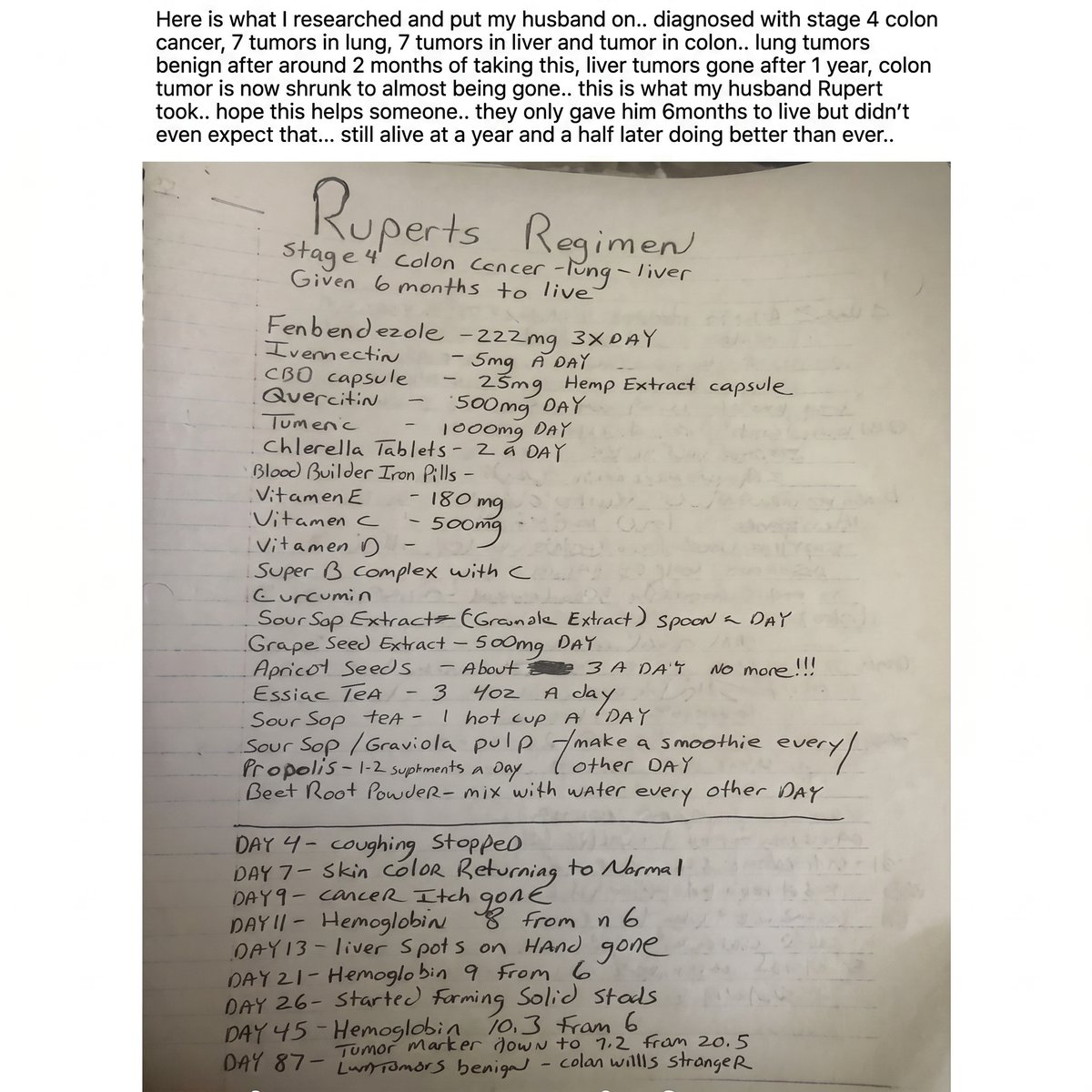 pharmacyinusa's tweet photo. 🚨 STAGE 4 COLON CANCER: RUPERT’S HANDWRITTEN REGIMEN IS GOING VIRAL

A handwritten cancer regimen shared by Rupert’s wife is making its way around social media after she described her husband’s journey with Stage 4 Colon cancer.

According to her post, Rupert had 7 tumors in the lungs, 7 tumors in the liver, and a tumor in the colon.

His doctors reportedly gave him 6 months to live, but his family says he was still alive and doing better a year and a half later.

The handwritten page documents the regimen she says he followed, including Fenbendazole, Ivermectin, CBD/hemp extract, quercetin, turmeric/curcumin, chlorella, vitamins, sour sop/graviola, grape seed extract, apricot seeds, and other supplements.

📋 WHAT THE HANDWRITTEN UPDATE REPORTED

· Day 4: Coughing stopped
· Day 7: Skin color reportedly returning to normal
· Day 9: Cancer itch reportedly gone
· Day 11: Hemoglobin increased from 6 to 8
· Day 13: Liver spots on hand reportedly disappeared
· Day 21: Hemoglobin reached 9
· Day 26: Started forming solid stools
· Day 45: Hemoglobin reached 10.3
· Day 87: Tumor marker reportedly dropped from 20.5 to 7.2

Later in the account, the family reported the lung tumors were considered benign, liver tumors were gone after about a year, and the colon tumor had shrunk dramatically.

After about 1 year, she said the liver tumors were gone, and the colon tumor had shrunk dramatically.

She says Rupert was still alive and doing better than expected 1.5 years later.

The handwritten regimen included fenbendazole, ivermectin, quercetin, curcumin, vitamins, soursop, grape seed extract and other supplements.

#Ivermectin #Fenbendazole #ColonCancer #Stage4Cancer #CancerResearch #CancerJourney