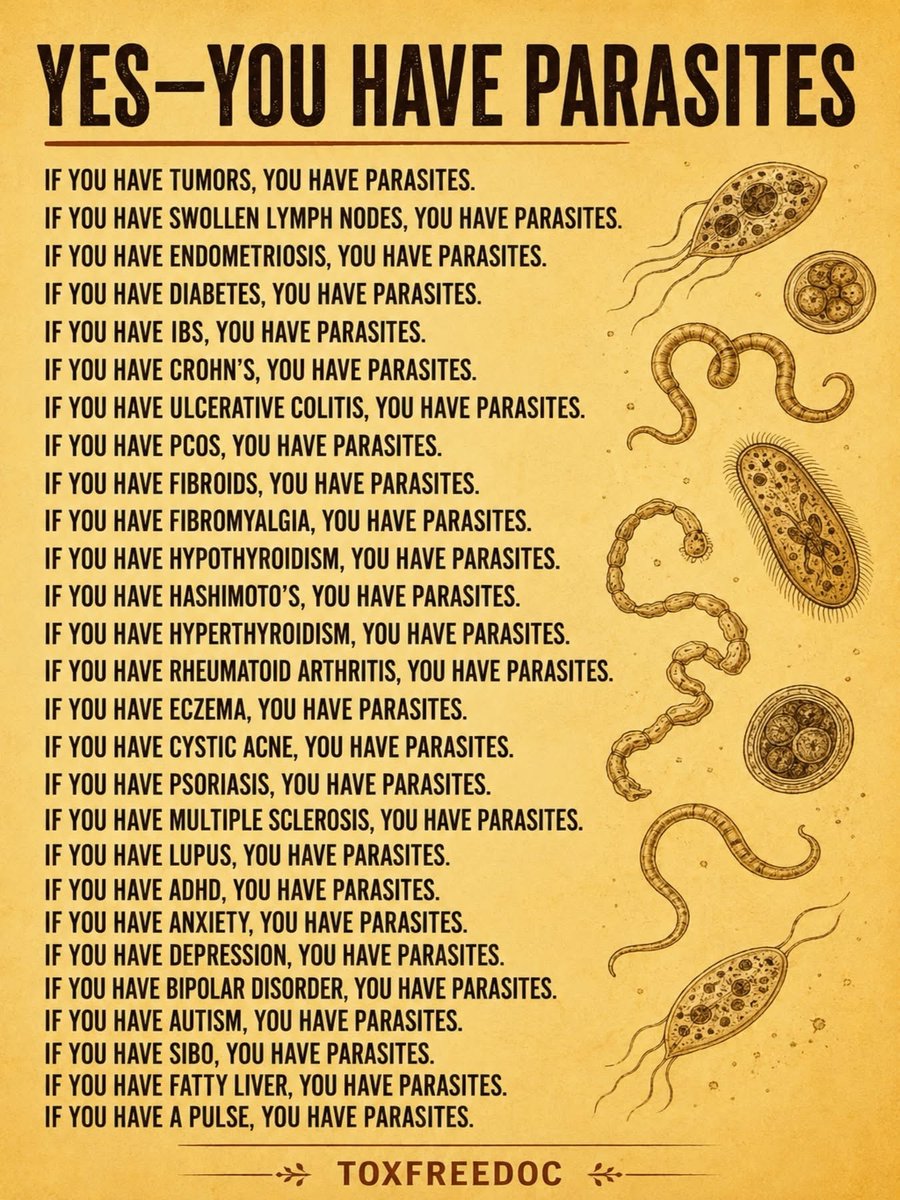BabyD1111229's tweet photo. YES-YOU HAVE PARASITES

IF YOU HAVE TUMORS, YOU HAVE PARASITES.

IF YOU HAVE SWOLLEN LYMPH NODES, YOU HAVE PARASITES.

IF YOU HAVE ENDOMETRIOSIS, YOU HAVE PARASITES.

IF YOU HAVE DIABETES, YOU HAVE PARASITES.

IF YOU HAVE IBS, YOU HAVE PARASITES.

IF YOU HAVE CROHN'S, YOU HAVE PARASITES.

IF YOU HAVE ULCERATIVE COLITIS, YOU HAVE PARASITES.

IF YOU HAVE PCOS, YOU HAVE PARASITES.

IF YOU HAVE FIBROIDS, YOU HAVE PARASITES.

IF YOU HAVE FIBROMYALGIA, YOU HAVE PARASITES.

IF YOU HAVE HYPOTHYROIDISM, YOU HAVE PARASITES.

IF YOU HAVE HASHIMOTO'S, YOU HAVE PARASITES.

IF YOU HAVE HYPERTHYROIDISM, YOU HAVE PARASITES.

IF YOU HAVE RHEUMATOID ARTHRITIS, YOU HAVE PARASITES.

IF YOU HAVE ECZEMA, YOU HAVE PARASITES.

IF YOU HAVE CYSTIC ACNE, YOU HAVE PARASITES.

IF YOU HAVE PSORIASIS, YOU HAVE PARASITES.

IF YOU HAVE MULTIPLE SCLEROSIS, YOU HAVE PARASITES.

IF YOU HAVE LUPUS, YOU HAVE PARASITES.

IF YOU HAVE ADHD, YOU HAVE PARASITES.

IF YOU HAVE ANXIETY, YOU HAVE PARASITES.

IF YOU HAVE DEPRESSION, YOU HAVE PARASITES.

IF YOU HAVE BIPOLAR DISORDER, YOU HAVE PARASITES.

IF YOU HAVE AUTISM, YOU HAVE PARASITES.

IF YOU HAVE SIBO, YOU HAVE PARASITES.

IF YOU HAVE FATTY LIVER, YOU HAVE PARASITES.

And….

IF YOU HAVE A PULSE, YOU HAVE PARASITES.

Just saying 🤭
#Detox your body!